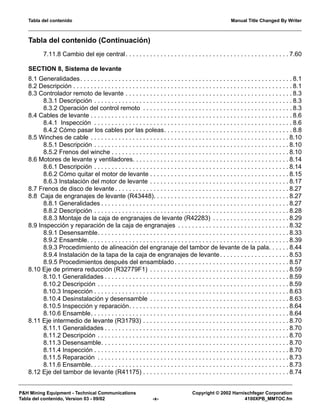 Tabla del contenido Manual Title Changed By Writer
P&H Mining Equipment - Technical Communications Copyright © 2002 Harnischfeger Corporation
Tabla del contenido, Version 03 - 09/02 -x- 4100XPB_MMTOC.fm
Tabla del contenido (Continuación)
7.11.8 Cambio del eje central. . . . . . . . . . . . . . . . . . . . . . . . . . . . . . . . . . . . . . . . . . . . . . . 7.60
SECTION 8, Sistema de levante
8.1 Generalidades. . . . . . . . . . . . . . . . . . . . . . . . . . . . . . . . . . . . . . . . . . . . . . . . . . . . . . . . . . . . . 8.1
8.2 Descripción . . . . . . . . . . . . . . . . . . . . . . . . . . . . . . . . . . . . . . . . . . . . . . . . . . . . . . . . . . . . . . . 8.1
8.3 Controlador remoto de levante . . . . . . . . . . . . . . . . . . . . . . . . . . . . . . . . . . . . . . . . . . . . . . . . 8.3
8.3.1 Descripción . . . . . . . . . . . . . . . . . . . . . . . . . . . . . . . . . . . . . . . . . . . . . . . . . . . . . . . . . 8.3
8.3.2 Operación del control remoto . . . . . . . . . . . . . . . . . . . . . . . . . . . . . . . . . . . . . . . . . . . 8.3
8.4 Cables de levante . . . . . . . . . . . . . . . . . . . . . . . . . . . . . . . . . . . . . . . . . . . . . . . . . . . . . . . . . . 8.6
8.4.1 Inspección . . . . . . . . . . . . . . . . . . . . . . . . . . . . . . . . . . . . . . . . . . . . . . . . . . . . . . . . . 8.6
8.4.2 Cómo pasar los cables por las poleas. . . . . . . . . . . . . . . . . . . . . . . . . . . . . . . . . . . . . 8.8
8.5 Winches de cable . . . . . . . . . . . . . . . . . . . . . . . . . . . . . . . . . . . . . . . . . . . . . . . . . . . . . . . . . 8.10
8.5.1 Descripción . . . . . . . . . . . . . . . . . . . . . . . . . . . . . . . . . . . . . . . . . . . . . . . . . . . . . . . . 8.10
8.5.2 Frenos del winche . . . . . . . . . . . . . . . . . . . . . . . . . . . . . . . . . . . . . . . . . . . . . . . . . . . 8.10
8.6 Motores de levante y ventiladores. . . . . . . . . . . . . . . . . . . . . . . . . . . . . . . . . . . . . . . . . . . . . 8.14
8.6.1 Descripción . . . . . . . . . . . . . . . . . . . . . . . . . . . . . . . . . . . . . . . . . . . . . . . . . . . . . . . . 8.14
8.6.2 Cómo quitar el motor de levante . . . . . . . . . . . . . . . . . . . . . . . . . . . . . . . . . . . . . . . . 8.15
8.6.3 Instalación del motor de levante . . . . . . . . . . . . . . . . . . . . . . . . . . . . . . . . . . . . . . . . 8.17
8.7 Frenos de disco de levante . . . . . . . . . . . . . . . . . . . . . . . . . . . . . . . . . . . . . . . . . . . . . . . . . . 8.27
8.8 Caja de engranajes de levante (R43448). . . . . . . . . . . . . . . . . . . . . . . . . . . . . . . . . . . . . . . 8.27
8.8.1 Generalidades . . . . . . . . . . . . . . . . . . . . . . . . . . . . . . . . . . . . . . . . . . . . . . . . . . . . . . 8.27
8.8.2 Descripción . . . . . . . . . . . . . . . . . . . . . . . . . . . . . . . . . . . . . . . . . . . . . . . . . . . . . . . . 8.28
8.8.3 Montaje de la caja de engranajes de levante (R42283) . . . . . . . . . . . . . . . . . . . . . . 8.29
8.9 Inspección y reparación de la caja de engranajes . . . . . . . . . . . . . . . . . . . . . . . . . . . . . . . . 8.32
8.9.1 Desensamble. . . . . . . . . . . . . . . . . . . . . . . . . . . . . . . . . . . . . . . . . . . . . . . . . . . . . . . 8.33
8.9.2 Ensamble. . . . . . . . . . . . . . . . . . . . . . . . . . . . . . . . . . . . . . . . . . . . . . . . . . . . . . . . . . 8.39
8.9.3 Procedimiento de alineación del engranaje del tambor de levante de la pala. . . . . . 8.44
8.9.4 Instalación de la tapa de la caja de engranajes de levante. . . . . . . . . . . . . . . . . . . . 8.53
8.9.5 Procedimientos después del ensamblado. . . . . . . . . . . . . . . . . . . . . . . . . . . . . . . . . 8.57
8.10 Eje de primera reducción (R32779F1) . . . . . . . . . . . . . . . . . . . . . . . . . . . . . . . . . . . . . . . . 8.59
8.10.1 Generalidades . . . . . . . . . . . . . . . . . . . . . . . . . . . . . . . . . . . . . . . . . . . . . . . . . . . . . 8.59
8.10.2 Descripción . . . . . . . . . . . . . . . . . . . . . . . . . . . . . . . . . . . . . . . . . . . . . . . . . . . . . . . 8.59
8.10.3 Inspección . . . . . . . . . . . . . . . . . . . . . . . . . . . . . . . . . . . . . . . . . . . . . . . . . . . . . . . . 8.63
8.10.4 Desinstalación y desensamble . . . . . . . . . . . . . . . . . . . . . . . . . . . . . . . . . . . . . . . . 8.63
8.10.5 Inspección y reparación. . . . . . . . . . . . . . . . . . . . . . . . . . . . . . . . . . . . . . . . . . . . . . 8.64
8.10.6 Ensamble. . . . . . . . . . . . . . . . . . . . . . . . . . . . . . . . . . . . . . . . . . . . . . . . . . . . . . . . . 8.64
8.11 Eje intermedio de levante (R31793) . . . . . . . . . . . . . . . . . . . . . . . . . . . . . . . . . . . . . . . . . . 8.70
8.11.1 Generalidades . . . . . . . . . . . . . . . . . . . . . . . . . . . . . . . . . . . . . . . . . . . . . . . . . . . . . 8.70
8.11.2 Descripción . . . . . . . . . . . . . . . . . . . . . . . . . . . . . . . . . . . . . . . . . . . . . . . . . . . . . . . 8.70
8.11.3 Desensamble. . . . . . . . . . . . . . . . . . . . . . . . . . . . . . . . . . . . . . . . . . . . . . . . . . . . . . 8.70
8.11.4 Inspección . . . . . . . . . . . . . . . . . . . . . . . . . . . . . . . . . . . . . . . . . . . . . . . . . . . . . . . . 8.70
8.11.5 Reparación . . . . . . . . . . . . . . . . . . . . . . . . . . . . . . . . . . . . . . . . . . . . . . . . . . . . . . . 8.73
8.11.6 Ensamble. . . . . . . . . . . . . . . . . . . . . . . . . . . . . . . . . . . . . . . . . . . . . . . . . . . . . . . . . 8.73
8.12 Eje del tambor de levante (R41175) . . . . . . . . . . . . . . . . . . . . . . . . . . . . . . . . . . . . . . . . . . 8.74
 