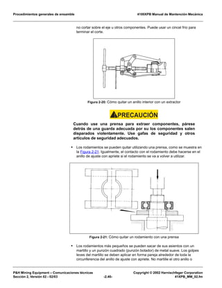Procedimientos generales de ensamble 4100XPB Manual de Mantención Mecánica
P&H Mining Equipment – Comunicaciones técnicas Copyright © 2002 Harnischfeger Corporation
Sección 2, Versión 02 - 02/03 -2.40- 41XPB_MM_02.fm
no cortar sobre el eje u otros componentes. Puede usar un cincel frío para
terminar el corte.
PRECAUCIÓN!
Cuando use una prensa para extraer componentes, párese
detrás de una guarda adecuada por su los componentes salen
disparados violentamente. Use gafas de seguridad y otros
artículos de seguridad adecuados.
• Los rodamientos se pueden quitar utilizando una prensa, como se muestra en
la Figura 2-21. Igualmente, el contacto con el rodamiento debe hacerse en el
anillo de ajuste con apriete si el rodamiento se va a volver a utilizar.
• Los rodamientos más pequeños se pueden sacar de sus asientos con un
martillo y un punzón cuadrado (punzón botador) de metal suave. Los golpes
leves del martillo se deben aplicar en forma pareja alrededor de toda la
circunferencia del anillo de ajuste con apriete. No martille el otro anillo o
Figura 2-20: Cómo quitar un anillo interior con un extractor
Figura 2-21: Cómo quitar un rodamiento con una prensa
 