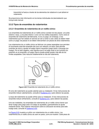 4100XPB Manual de Mantención Mecánica Procedimientos generales de ensamble
Copyright © 2002 Harnischfeger Corporation P&H Mining Equipment – Comunicaciones técnicas
41XPB_MM_02.fm -2.41- Sección 2, Versión 02 - 02/03
transmitirá la fuerza a través de los elementos de rodadura lo cual dañará el
rodamiento.
Se proporciona más información en los temas individuales de desinstalación que
incluye este manual.
2.5.2 Tipos de ensambles de rodamientos
2.5.2.1 Ensambles de rodamientos de un rodillo cónico
Los ensambles de rodamientos de un rodillo cónico constan de dos piezas: una pista
exterior o taza, y una pista interior o cono con los rodillos enjaulados. Como viene el
ensamble del rodamiento del fabricante, no es un juego; sin embargo, si los
rodamientos que han estado en servicio se van a volver a usar, éstos se deben tratar
como un juego: las piezas no se deben intercambiar con piezas de otros rodamientos.
Los rodamientos de un rodillo cónico se fabrican con pistas separables que permiten
el movimiento axial del ensamble del cono con relación a la taza. Esto permite
controlar de cerca y ajustar el huelgo interno requerido (juego axial) o precarga (sin
huelgo). Por el lado negativo, esto significa que si el juego axial no se controla con
presición en el ensamble, el huelgo interno puede puede quedar más allá de los
límites aceptables. Esto reducirá notablemente la vida del rodamiento.
El cono del rodamiento se puede calentar para su instalación. Si las instrucciones de
ensamble indican calentamiento, consulte el Subtema 2.5.1 para obtener las pautas.
La taza del rodamiento se puede enfriar para su instalación. Si las instrucciones de
ensamble indican enfriamiento, consulte el Subtema 2.6.1 para obtener las pautas.
Una vez instalados, los ensambles de rodamientos de un rodillo cónico tienen que
tener huelgo para juego axial. El huelgo es ajustable y generalmente se ajusta
mediante lainas. Para obtener información sobre la colocación de lainas para este
huelgo axial, consulte el Subtema 2.9.6.
La Figura 2-23 muestra un piñón con rodamientos de un rodillo cónico. Los
rodamientos de un rodillo cónico se usan en pares, como se muestra. Cada pieza de
Figura 2-22: Ensamble de rodamiento de un rodillo cónico
LEYENDA
01. Taza
02. Cono
 