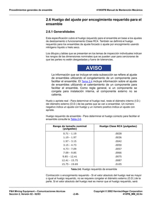 Procedimientos generales de ensamble 4100XPB Manual de Mantención Mecánica
P&H Mining Equipment – Comunicaciones técnicas Copyright © 2002 Harnischfeger Corporation
Sección 2, Versión 02 - 02/03 -2.48- 41XPB_MM_02.fm
2.6 Huelgo del ajuste por encogimiento requerido para el
ensamble
2.6.1 Generalidades
Esta especificación cubre el huelgo requerido para el ensamble en base a los ajustes
de deslizamiento o funcionamiento Clase RC4. También se definirá el huelgo
requerido para los ensambles de ajuste forzado o ajuste por encogimiento usando
nitrógeno líquido o hielo seco.
Los dibujos y tablas que se presentan en los temas de inspección individuales indican
los rangos de las dimensiones nominales que se pueden usar para cerciorarse de
que las partes no estén desgastadas y fuera de tolerancias.
AVISO
La información que se incluye en esta subsección se refiere al ajuste
de ensambles utilizando el congelamiento de un componente para
facilitar el ensamble. El Tema 2.4 incluye información sobre el ajuste
de ensambles utilizando el calentamiento de un componente para
facilitar el ensamble. Como regla general, si un componente se
congela para instalación interna, el componente externo no se
calienta.
Huelo o apriete real - Para determinar el huelgo real, reste el diámetro interno (I.D.)
del diámetro externo (O.D.) de las partes que se van a ensamblar. Un número
negativo indica un ajuste con huelgo y un número positivo indica un ajuste con
apriete.
Huelgo requerido de ensamble - Para determinar el huelgo correcto para facilitar el
ensamble consulte la Tabla 2-6.
Contracción o encogimiento requerido - Si el valor absoluto del huelgo real es mayor
o igual al huelgo requerido, no se requiere congelar el diámetro externo (O.D.) de la
parte. Si el valor absoluto del huelgo real es menor que el huelgo requerido, será
Rango de tamaño nominal
(pulgadas)
Huelgo Clase RC4 (pulgadas)
0.71 - 1.19
1.19 - 1.97
1.97 - 3.15
3.15 - 4.73
4.73 - 7.09
7.09 - 9.85
9.85 - 12.41
12.41 - 15.75
15.75 - 19.69
.0028
.0036
.0042
.0050
.0057
.0066
.0075
.0087
.0105
Tabla 2-6: Huelgo requerido de ensamble
 