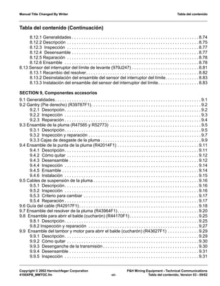 Manual Title Changed By Writer Tabla del contenido
Copyright © 2002 Harnischfeger Corporation P&H Mining Equipment - Technical Communications
4100XPB_MMTOC.fm -xi- Tabla del contenido, Version 03 - 09/02
Tabla del contenido (Continuación)
8.12.1 Generalidades . . . . . . . . . . . . . . . . . . . . . . . . . . . . . . . . . . . . . . . . . . . . . . . . . . . . . 8.74
8.12.2 Descripción . . . . . . . . . . . . . . . . . . . . . . . . . . . . . . . . . . . . . . . . . . . . . . . . . . . . . . . 8.75
8.12.3 Inspección . . . . . . . . . . . . . . . . . . . . . . . . . . . . . . . . . . . . . . . . . . . . . . . . . . . . . . . 8.77
8.12.4 Desensamble . . . . . . . . . . . . . . . . . . . . . . . . . . . . . . . . . . . . . . . . . . . . . . . . . . . . . 8.77
8.12.5 Reparación . . . . . . . . . . . . . . . . . . . . . . . . . . . . . . . . . . . . . . . . . . . . . . . . . . . . . . . 8.78
8.12.6 Ensamble . . . . . . . . . . . . . . . . . . . . . . . . . . . . . . . . . . . . . . . . . . . . . . . . . . . . . . . . 8.78
8.13 Sensor del interruptor del límite de levante (979J247) . . . . . . . . . . . . . . . . . . . . . . . . . . . . 8.81
8.13.1 Recambio del resolver. . . . . . . . . . . . . . . . . . . . . . . . . . . . . . . . . . . . . . . . . . . . . . . 8.82
8.13.2 Desinstalación del ensamble del sensor del interruptor del límite. . . . . . . . . . . . . . 8.83
8.13.3 Instalación del ensamble del sensor del interruptor del límite. . . . . . . . . . . . . . . . . 8.83
SECTION 9, Componentes accesorios
9.1 Generalidades. . . . . . . . . . . . . . . . . . . . . . . . . . . . . . . . . . . . . . . . . . . . . . . . . . . . . . . . . . . . . 9.1
9.2 Gantry (Pie derecho) (R39787F1). . . . . . . . . . . . . . . . . . . . . . . . . . . . . . . . . . . . . . . . . . . . . . 9.2
9.2.1 Descripción. . . . . . . . . . . . . . . . . . . . . . . . . . . . . . . . . . . . . . . . . . . . . . . . . . . . . . . . . 9.2
9.2.2 Inspección . . . . . . . . . . . . . . . . . . . . . . . . . . . . . . . . . . . . . . . . . . . . . . . . . . . . . . . . . 9.3
9.2.3 Reparación . . . . . . . . . . . . . . . . . . . . . . . . . . . . . . . . . . . . . . . . . . . . . . . . . . . . . . . . . 9.4
9.3 Ensamble de la pluma (R47585 y R52773) . . . . . . . . . . . . . . . . . . . . . . . . . . . . . . . . . . . . . . 9.5
9.3.1 Descripción. . . . . . . . . . . . . . . . . . . . . . . . . . . . . . . . . . . . . . . . . . . . . . . . . . . . . . . . . 9.5
9.3.2 Inspección y reparación . . . . . . . . . . . . . . . . . . . . . . . . . . . . . . . . . . . . . . . . . . . . . . . 9.7
9.3.3 Cajas de desgaste de la pluma . . . . . . . . . . . . . . . . . . . . . . . . . . . . . . . . . . . . . . . . . . 9.9
9.4 Ensamble de la punta de la pluma (R42014F1) . . . . . . . . . . . . . . . . . . . . . . . . . . . . . . . . . . 9.11
9.4.1 Descripción. . . . . . . . . . . . . . . . . . . . . . . . . . . . . . . . . . . . . . . . . . . . . . . . . . . . . . . . 9.11
9.4.2 Cómo quitar . . . . . . . . . . . . . . . . . . . . . . . . . . . . . . . . . . . . . . . . . . . . . . . . . . . . . . . 9.12
9.4.3 Desensamble . . . . . . . . . . . . . . . . . . . . . . . . . . . . . . . . . . . . . . . . . . . . . . . . . . . . . . 9.12
9.4.4 Inspección . . . . . . . . . . . . . . . . . . . . . . . . . . . . . . . . . . . . . . . . . . . . . . . . . . . . . . . . 9.14
9.4.5 Ensamble . . . . . . . . . . . . . . . . . . . . . . . . . . . . . . . . . . . . . . . . . . . . . . . . . . . . . . . . . 9.14
9.4.6 Instalación . . . . . . . . . . . . . . . . . . . . . . . . . . . . . . . . . . . . . . . . . . . . . . . . . . . . . . . . 9.15
9.5 Cables de suspensión de la pluma . . . . . . . . . . . . . . . . . . . . . . . . . . . . . . . . . . . . . . . . . . . . 9.16
9.5.1 Descripción. . . . . . . . . . . . . . . . . . . . . . . . . . . . . . . . . . . . . . . . . . . . . . . . . . . . . . . . 9.16
9.5.2 Inspección . . . . . . . . . . . . . . . . . . . . . . . . . . . . . . . . . . . . . . . . . . . . . . . . . . . . . . . . 9.16
9.5.3 Criterio para cambiar . . . . . . . . . . . . . . . . . . . . . . . . . . . . . . . . . . . . . . . . . . . . . . . . 9.17
9.5.4 Reparación . . . . . . . . . . . . . . . . . . . . . . . . . . . . . . . . . . . . . . . . . . . . . . . . . . . . . . . . 9.17
9.6 Guía del cable (R42917F1). . . . . . . . . . . . . . . . . . . . . . . . . . . . . . . . . . . . . . . . . . . . . . . . . . 9.18
9.7 Ensamble del resolver de la pluma (R43964F1). . . . . . . . . . . . . . . . . . . . . . . . . . . . . . . . . . 9.20
9.8 Ensamble para abrir el balde (cucharón) (R44170F1). . . . . . . . . . . . . . . . . . . . . . . . . . . . . 9.25
9.8.1 Descripción. . . . . . . . . . . . . . . . . . . . . . . . . . . . . . . . . . . . . . . . . . . . . . . . . . . . . . . . 9.25
9.8.2 Inspección y reparación . . . . . . . . . . . . . . . . . . . . . . . . . . . . . . . . . . . . . . . . . . . . . . 9.27
9.9 Ensamble del tambor y motor para abrir el balde (cucharón) (R43627F1) . . . . . . . . . . . . . 9.29
9.9.1 Descripción. . . . . . . . . . . . . . . . . . . . . . . . . . . . . . . . . . . . . . . . . . . . . . . . . . . . . . . . 9.29
9.9.2 Cómo quitar . . . . . . . . . . . . . . . . . . . . . . . . . . . . . . . . . . . . . . . . . . . . . . . . . . . . . . . 9.30
9.9.3 Desenganche de la transmisión . . . . . . . . . . . . . . . . . . . . . . . . . . . . . . . . . . . . . . . . 9.30
9.9.4 Desensamble . . . . . . . . . . . . . . . . . . . . . . . . . . . . . . . . . . . . . . . . . . . . . . . . . . . . . . 9.31
9.9.5 Inspección . . . . . . . . . . . . . . . . . . . . . . . . . . . . . . . . . . . . . . . . . . . . . . . . . . . . . . . . 9.31
 