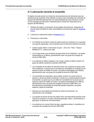 Procedimientos generales de ensamble 4100XPB Manual de Mantención Mecánica
P&H Mining Equipment – Comunicaciones técnicas Copyright © 2002 Harnischfeger Corporation
Sección 2, Versión 02 - 02/03 -2.52- 41XPB_MM_02.fm
2.7 Lubricación durante el ensamble
El objetivo de esta sección es indicar las recomendaciones de lubricación para las
operaciones de ensamble. Este estándar se aplica a las actividades de ensamble de
equipos de P&H Mining Equipment. Es responsabilidad de cada mecánico cumplir
con los requisitos de esta guía o estándar para la mantención adecuada de los
equipos de P&H Mining.
1. Verifique el huelgo y la alineación de los pasajes del lubricante. Asegúrese de
que los sellos de laberinto estén ensamblados correctamente según el Subtema
2.10.4.
2. Lubrique los rodamientos según el Subtema 2.5.1.
3. Protectores y lubricantes:
• Un inhibidor de corrosión a base de aceite puede ser necesario si va a guardar
una caja de engranajes u otro ensamble que normalmente está lleno de aceite.
• Coplón (cople): Motor a transmisión de giro -- (5%) VCI - Pack / “Texaco”
Multifak E.P. 2 - Grasa color café.
• Los O-rings tienen que revestirse de grasa antes de la instalación. Las partes
ensambladas en la fábrica, generalmente usan una grasa de complejo de
aluminio (P&H 469).
• Los coplones se deben engrasar y los o-rings o sellos se deben revestir con
grasa de sellado resistente al petróleo (P&H 499).
• Las cavidades de los sellos de rebordes tienen que revestirse de grasa antes
de la instalación. La grasa que se use debe ser compatible con la grasa que se
aplicará cuando se instale en la pala. Las partes ensambladas en la fábrica,
generalmente usan una grasa de complejo de aluminio (P&H 469).
• Los ensambles de engranaje y eje se deben revestir con grasa sonde se
aparean y donde las partes se deslizan a través de un ajuste apretado durante
el ensamble. La grasa que se use debe ser compatible con la grasa que se
aplicará cuando se instale en la pala. Las partes ensambladas en la fábrica,
generalmente usan una grasa de complejo de aluminio (P&H 469). Los
procedimientos individuales de ensamble pueden especificar una grasa
especial o pasta de ensamble.
• Siempre que sea posible pre-bombee las líneas de lubricación, los
rodamientos y las cavidades.
• Los ajustes de estrías de todo tipo deben tener anti-agarrotante aplicado. Esto
incluye los coplones a los ejes, piñones/engranajes a ejes, y transmisiones a
ejes (pero no dentro de una transmisión).
• Los extremos con roscas (hilos) de ejes y pasadores deben ir revestidos con
una grasa de complejo de aluminio (P&H 469).
 