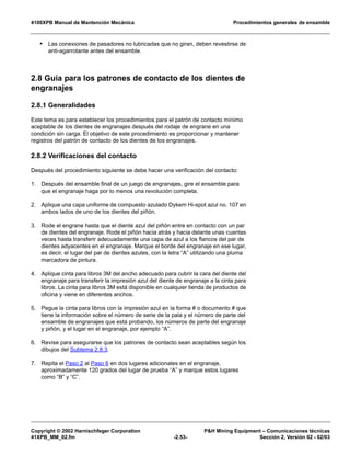 4100XPB Manual de Mantención Mecánica Procedimientos generales de ensamble
Copyright © 2002 Harnischfeger Corporation P&H Mining Equipment – Comunicaciones técnicas
41XPB_MM_02.fm -2.53- Sección 2, Versión 02 - 02/03
• Las conexiones de pasadores no lubricadas que no giran, deben revestirse de
anti-agarrotante antes del ensamble.
2.8 Guía para los patrones de contacto de los dientes de
engranajes
2.8.1 Generalidades
Este tema es para establecer los procedimientos para el patrón de contacto mínimo
aceptable de los dientes de engranajes después del rodaje de engrane en una
condición sin carga. El objetivo de este procedimiento es proporcionar y mantener
registros del patrón de contacto de los dientes de los engranajes.
2.8.2 Verificaciones del contacto
Después del procedimiento siguiente se debe hacer una verificación del contacto:
1. Después del ensamble final de un juego de engranajes, gire el ensamble para
que el engranaje haga por lo menos una revolución completa.
2. Aplique una capa uniforme de compuesto azulado Dykem Hi-spot azul no. 107 en
ambos lados de uno de los dientes del piñón.
3. Rode el engrane hasta que el diente azul del piñón entre en contacto con un par
de dientes del engranaje. Rode el piñón hacia atrás y hacia delante unas cuantas
veces hasta transferir adecuadamente una capa de azul a los flancos del par de
dientes adyacentes en el engranaje. Marque el borde del engranaje en ese lugar,
es decir, el lugar del par de dientes azules, con la letra “A” utilizando una pluma
marcadora de pintura.
4. Aplique cinta para libros 3M del ancho adecuado para cubrir la cara del diente del
engranaje para transferir la impresión azul del diente de engranaje a la cinta para
libros. La cinta para libros 3M está disponible en cualquier tienda de productos de
oficina y viene en diferentes anchos.
5. Pegue la cinta para libros con la impresión azul en la forma # o documento # que
tiene la información sobre el número de serie de la pala y el número de parte del
ensamble de engranajes que está probando, los números de parte del engranaje
y piñón, y el lugar en el engranaje, por ejemplo “A”.
6. Revise para asegurarse que los patrones de contacto sean aceptables según los
dibujos del Subtema 2.8.3.
7. Repita el Paso 2 al Paso 6 en dos lugares adicionales en el engranaje,
aproximadamente 120 grados del lugar de prueba “A” y marque estos lugares
como “B” y “C”.
 
