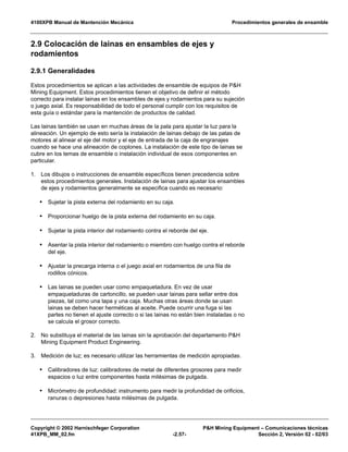 4100XPB Manual de Mantención Mecánica Procedimientos generales de ensamble
Copyright © 2002 Harnischfeger Corporation P&H Mining Equipment – Comunicaciones técnicas
41XPB_MM_02.fm -2.57- Sección 2, Versión 02 - 02/03
2.9 Colocación de lainas en ensambles de ejes y
rodamientos
2.9.1 Generalidades
Estos procedimientos se aplican a las actividades de ensamble de equipos de P&H
Mining Equipment. Estos procedimientos tienen el objetivo de definir el método
correcto para instalar lainas en los ensambles de ejes y rodamientos para su sujeción
o juego axial. Es responsabilidad de todo el personal cumplir con los requisitos de
esta guía o estándar para la mantención de productos de calidad.
Las lainas también se usan en muchas áreas de la pala para ajustar la luz para la
alineación. Un ejemplo de esto sería la instalación de lainas debajo de las patas de
motores al alinear el eje del motor y el eje de entrada de la caja de engranajes
cuando se hace una alineación de coplones. La instalación de este tipo de lainas se
cubre en los temas de ensamble o instalación individual de esos componentes en
particular.
1. Los dibujos o instrucciones de ensamble específicos tienen precedencia sobre
estos procedimientos generales. Instalación de lainas para ajustar los ensambles
de ejes y rodamientos generalmente se especifica cuando es necesario:
• Sujetar la pista externa del rodamiento en su caja.
• Proporcionar huelgo de la pista externa del rodamiento en su caja.
• Sujetar la pista interior del rodamiento contra el reborde del eje.
• Asentar la pista interior del rodamiento o miembro con huelgo contra el reborde
del eje.
• Ajustar la precarga interna o el juego axial en rodamientos de una fila de
rodillos cónicos.
• Las lainas se pueden usar como empaquetadura. En vez de usar
empaquetaduras de cartoncillo, se pueden usar lainas para sellar entre dos
piezas, tal como una tapa y una caja. Muchas otras áreas donde se usan
lainas se deben hacer herméticas al aceite. Puede ocurrir una fuga si las
partes no tienen el ajuste correcto o si las lainas no están bien instaladas o no
se calcula el grosor correcto.
2. No substituya el material de las lainas sin la aprobación del departamento P&H
Mining Equipment Product Engineering.
3. Medición de luz; es necesario utilizar las herramientas de medición apropiadas.
• Calibradores de luz: calibradores de metal de diferentes grosores para medir
espacios o luz entre componentes hasta milésimas de pulgada.
• Micrómetro de profundidad: instrumento para medir la profundidad de orificios,
ranuras o depresiones hasta milésimas de pulgada.
 