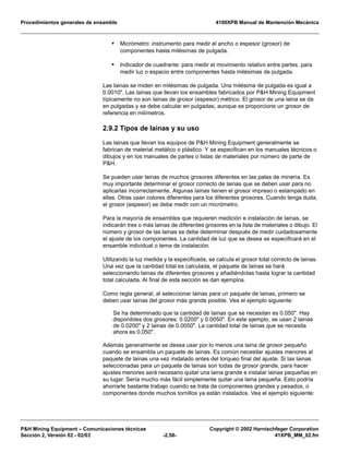 Procedimientos generales de ensamble 4100XPB Manual de Mantención Mecánica
P&H Mining Equipment – Comunicaciones técnicas Copyright © 2002 Harnischfeger Corporation
Sección 2, Versión 02 - 02/03 -2.58- 41XPB_MM_02.fm
• Micrómetro: instrumento para medir el ancho o espesor (grosor) de
componentes hasta milésimas de pulgada.
• Indicador de cuadrante: para medir el movimiento relativo entre partes, para
medir luz o espacio entre componentes hasta milésimas de pulgada.
Las lainas se miden en milésimas de pulgada. Una milésima de pulgada es igual a
0.0010". Las lainas que llevan los ensambles fabricados por P&H Mining Equipment
típicamente no son lainas de grosor (espesor) métrico. El grosor de una laina se da
en pulgadas y se debe calcular en pulgadas, aunque se proporcione un grosor de
referencia en milímetros.
2.9.2 Tipos de lainas y su uso
Las lainas que llevan los equipos de P&H Mining Equipment generalmente se
fabrican de material metálico o plástico. Y se especifican en los manuales técnicos o
dibujos y en los manuales de partes o listas de materiales por número de parte de
P&H.
Se pueden usar lainas de muchos grosores diferentes en las palas de minería. Es
muy importante determinar el grosor correcto de lainas que se deben usar para no
aplicarlas incorrectamente. Algunas lainas tienen el grosor impreso o estampado en
ellas. Otras usan colores diferentes para los diferentes grosores. Cuando tenga duda,
el grosor (espesor) se debe medir con un micrómetro.
Para la mayoría de ensambles que requieren medición e instalación de lainas, se
indicarán tres o más lainas de diferentes grosores en la lista de materiales o dibujo. El
número y grosor de las lainas se debe determinar después de medir cuidadosamente
el ajuste de los componentes. La cantidad de luz que se desea se especificará en el
ensamble individual o tema de instalación.
Utilizando la luz medida y la especificada, se calcula el grosor total correcto de lainas.
Una vez que la cantidad total es calculada, el paquete de lainas se hará
seleccionando lainas de diferentes grosores y añadiéndolas hasta lograr la cantidad
total calculada. Al final de esta sección se dan ejemplos.
Como regla general, al seleccionar lainas para un paquete de lainas, primero se
deben usar lainas del grosor más grande posible. Vea el ejemplo siguiente:
Se ha determinado que la cantidad de lainas que se necesitan es 0.050". Hay
disponibles dos grosores: 0.0200" y 0.0050". En este ejemplo, se usan 2 lainas
de 0.0200" y 2 lainas de 0.0050". La cantidad total de lainas que se necesita
ahora es 0.050".
Además generalmente se desea usar por lo menos una laina de grosor pequeño
cuando se ensambla un paquete de lainas. Es común necesitar ajustes menores al
paquete de lainas una vez instalado antes del torqueo final del ajuste. Si las lainas
seleccionadas para un paquete de lainas son todas de grosor grande, para hacer
ajustes menores será necesario quitar una laina grande e instalar lainas pequeñas en
su lugar. Sería mucho más fácil simplemente quitar una laina pequeña. Esto podría
ahorrarle bastante trabajo cuando se trata de componentes grandes y pesados, o
componentes donde muchos tornillos ya están instalados. Vea el ejemplo siguiente:
 