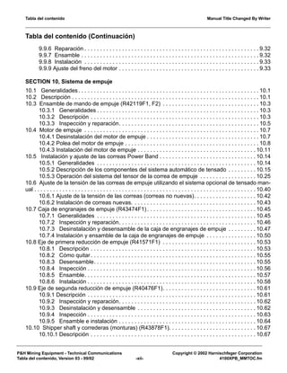 Tabla del contenido Manual Title Changed By Writer
P&H Mining Equipment - Technical Communications Copyright © 2002 Harnischfeger Corporation
Tabla del contenido, Version 03 - 09/02 -xii- 4100XPB_MMTOC.fm
Tabla del contenido (Continuación)
9.9.6 Reparación . . . . . . . . . . . . . . . . . . . . . . . . . . . . . . . . . . . . . . . . . . . . . . . . . . . . . . . . 9.32
9.9.7 Ensamble . . . . . . . . . . . . . . . . . . . . . . . . . . . . . . . . . . . . . . . . . . . . . . . . . . . . . . . . . 9.32
9.9.8 Instalación . . . . . . . . . . . . . . . . . . . . . . . . . . . . . . . . . . . . . . . . . . . . . . . . . . . . . . . . 9.33
9.9.9 Ajuste del freno del motor . . . . . . . . . . . . . . . . . . . . . . . . . . . . . . . . . . . . . . . . . . . . . 9.33
SECTION 10, Sistema de empuje
10.1 Generalidades. . . . . . . . . . . . . . . . . . . . . . . . . . . . . . . . . . . . . . . . . . . . . . . . . . . . . . . . . . 10.1
10.2 Descripción . . . . . . . . . . . . . . . . . . . . . . . . . . . . . . . . . . . . . . . . . . . . . . . . . . . . . . . . . . . . 10.1
10.3 Ensamble de mando de empuje (R42119F1, F2) . . . . . . . . . . . . . . . . . . . . . . . . . . . . . . . 10.3
10.3.1 Generalidades . . . . . . . . . . . . . . . . . . . . . . . . . . . . . . . . . . . . . . . . . . . . . . . . . . . . 10.3
10.3.2 Descripción . . . . . . . . . . . . . . . . . . . . . . . . . . . . . . . . . . . . . . . . . . . . . . . . . . . . . . 10.3
10.3.3 Inspección y reparación. . . . . . . . . . . . . . . . . . . . . . . . . . . . . . . . . . . . . . . . . . . . . 10.5
10.4 Motor de empuje . . . . . . . . . . . . . . . . . . . . . . . . . . . . . . . . . . . . . . . . . . . . . . . . . . . . . . . . 10.7
10.4.1 Desinstalación del motor de empuje . . . . . . . . . . . . . . . . . . . . . . . . . . . . . . . . . . . . 10.7
10.4.2 Polea del motor de empuje . . . . . . . . . . . . . . . . . . . . . . . . . . . . . . . . . . . . . . . . . . . 10.8
10.4.3 Instalación del motor de empuje . . . . . . . . . . . . . . . . . . . . . . . . . . . . . . . . . . . . . . 10.11
10.5 Instalación y ajuste de las correas Power Band . . . . . . . . . . . . . . . . . . . . . . . . . . . . . . . 10.14
10.5.1 Generalidades . . . . . . . . . . . . . . . . . . . . . . . . . . . . . . . . . . . . . . . . . . . . . . . . . . . 10.14
10.5.2 Descripción de los componentes del sistema automático de tensado . . . . . . . . . 10.15
10.5.3 Operación del sistema del tensor de la correa de empuje . . . . . . . . . . . . . . . . . . 10.25
10.6 Ajuste de la tensión de las correas de empuje utilizando el sistema opcional de tensado man-
ual . . . . . . . . . . . . . . . . . . . . . . . . . . . . . . . . . . . . . . . . . . . . . . . . . . . . . . . . . . . . . . . . . . . . . . . 10.40
10.6.1 Ajuste de la tensión de las correas (correas no nuevas). . . . . . . . . . . . . . . . . . . . 10.42
10.6.2 Instalación de correas nuevas. . . . . . . . . . . . . . . . . . . . . . . . . . . . . . . . . . . . . . . . 10.43
10.7 Caja de engranajes de empuje (R43474F1) . . . . . . . . . . . . . . . . . . . . . . . . . . . . . . . . . . . 10.45
10.7.1 Generalidades . . . . . . . . . . . . . . . . . . . . . . . . . . . . . . . . . . . . . . . . . . . . . . . . . . . 10.45
10.7.2 Inspección y reparación. . . . . . . . . . . . . . . . . . . . . . . . . . . . . . . . . . . . . . . . . . . . 10.46
10.7.3 Desinstalación y desensamble de la caja de engranajes de empuje . . . . . . . . . 10.47
10.7.4 Instalación y ensamble de la caja de engranajes de empuje . . . . . . . . . . . . . . . . 10.50
10.8 Eje de primera reducción de empuje (R41571F1) . . . . . . . . . . . . . . . . . . . . . . . . . . . . . . 10.53
10.8.1 Descripción . . . . . . . . . . . . . . . . . . . . . . . . . . . . . . . . . . . . . . . . . . . . . . . . . . . . . 10.53
10.8.2 Cómo quitar . . . . . . . . . . . . . . . . . . . . . . . . . . . . . . . . . . . . . . . . . . . . . . . . . . . . . 10.55
10.8.3 Desensamble. . . . . . . . . . . . . . . . . . . . . . . . . . . . . . . . . . . . . . . . . . . . . . . . . . . . 10.55
10.8.4 Inspección . . . . . . . . . . . . . . . . . . . . . . . . . . . . . . . . . . . . . . . . . . . . . . . . . . . . . . 10.56
10.8.5 Ensamble. . . . . . . . . . . . . . . . . . . . . . . . . . . . . . . . . . . . . . . . . . . . . . . . . . . . . . . 10.57
10.8.6 Instalación . . . . . . . . . . . . . . . . . . . . . . . . . . . . . . . . . . . . . . . . . . . . . . . . . . . . . . 10.58
10.9 Eje de segunda reducción de empuje (R40476F1). . . . . . . . . . . . . . . . . . . . . . . . . . . . . . 10.61
10.9.1 Descripción . . . . . . . . . . . . . . . . . . . . . . . . . . . . . . . . . . . . . . . . . . . . . . . . . . . . . . 10.61
10.9.2 Inspección y reparación. . . . . . . . . . . . . . . . . . . . . . . . . . . . . . . . . . . . . . . . . . . . 10.62
10.9.3 Desinstalación y desensamble . . . . . . . . . . . . . . . . . . . . . . . . . . . . . . . . . . . . . . 10.62
10.9.4 Inspección . . . . . . . . . . . . . . . . . . . . . . . . . . . . . . . . . . . . . . . . . . . . . . . . . . . . . . 10.63
10.9.5 Ensamble e instalación . . . . . . . . . . . . . . . . . . . . . . . . . . . . . . . . . . . . . . . . . . . . 10.64
10.10 Shipper shaft y correderas (monturas) (R43878F1). . . . . . . . . . . . . . . . . . . . . . . . . . . . 10.67
10.10.1 Descripción . . . . . . . . . . . . . . . . . . . . . . . . . . . . . . . . . . . . . . . . . . . . . . . . . . . . . 10.67
 
