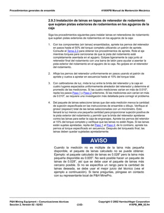 Procedimientos generales de ensamble 4100XPB Manual de Mantención Mecánica
P&H Mining Equipment – Comunicaciones técnicas Copyright © 2002 Harnischfeger Corporation
Sección 2, Versión 02 - 02/03 -2.62- 41XPB_MM_02.fm
2.9.3 Instalación de lainas en tapas de retenedor de rodamiento
que sujetan pistas exteriores de rodamientos en los agujeros de la
caja
Siga los procedimientos siguientes para instalar lainas en retenedores de rodamiento
que sujetan pistas exteriores de rodamientos en los agujeros de la caja:
1. Con los componentes (sin lainas) ensamblados, apriete los pernos del retenedor
en pasos hasta el 50% del torque completo utilizando un patrón de apriete.
Consulte el Tema 2.3 para obtener los procedimientos de apriete. Rote el eje
mientras torquea para cerciorarse de que la pista del rodamiento esté
completamente asentada en el agujero. Golpee ligeramente la caja junto al
retenedor final del rodamiento con una barra de latón para ayudar a asentar la
pista exterior del rodamiento en el agujero de la caja. No golpee en el retenedor
del rodamiento.
2. Afloje los pernos del retenedor uniformemente en pasos usando el patrón de
apriete y vuelva a apretar en secuencia hasta el 10% del torque total.
3. Con calibradores de luz, mida la luz entre la brida del retenedor y la caja en
cuatro lugares espaciados uniformemente alrededor del retenedor y determine el
promedio de las mediciones. Si las cuatro mediciones varían en más de 0.010",
repita los pasos Paso 1 y Paso 2 anteriores. Si las mediciones aún varían en más
de 0.010", se requiere una investigación más detallada para corregir el problema.
4. Del paquete de lainas seleccione lainas que dan esta medición menos la cantidad
de sujeción especificada en las instrucciones de ensamble o dibujo. Verifique el
grosor (espesor) total de las lainas seleccionadas con un micrómetro. Esto
llenará la luz menos una pequeña cantidad para proporcionar sujeción positiva de
la pista exterior del rodamiento y permitir que la brida del retenedor apretarse
contra las lainas para sellar la caja de engranajes. Apriete los pernos del retendor
al 10% del torque completo y verifique que las lainas no estén flojas. Si las lainas
están sujetas apretadas, repita del Paso 1 al Paso 4; de lo contrario, apriete los
pernos al torque especificado en secuencia. Después del torqueado final, las
lainas deben quedar sujetadas apretadamente.
AVISO
Cuando la medición no es múltiple de la laina más pequeña
disponible, el paquete de lainas calculado no se puede obtener.
Ejemplo: el paquete calculado de lainas es 0.028" pero la laina más
pequeña disponible es 0.005". No será posible hacer un paquete de
lainas de 0.028”, así que se debe usar el paquete de lainas más
cercano posible. Si no se especifica un rango para la cantidad de
lainas deseada, se debe usar el mejor juicio del técnico (vea el
ejemplo a continuación). Si tiene preguntas, póngase en contacto
con su representante local de P&H MinePro.
 