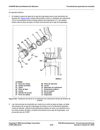 4100XPB Manual de Mantención Mecánica Procedimientos generales de ensamble
Copyright © 2002 Harnischfeger Corporation P&H Mining Equipment – Comunicaciones técnicas
41XPB_MM_02.fm -2.63- Sección 2, Versión 02 - 02/03
Un ejemplo práctico:
1. Al instalar la placa de tapa de la caja de engranajes para el eje del tambor de
levante (04, Figura 2-38), la tapa hará presión contra un retenedor de rodamiento
(10) el cual presiona contra la pista exterior del rodamiento (11). Se instalan
lainas entre la placa de tapa y el dado (chumacera) de la caja de engranajes.
2. Las instrucciones de ensamble son medir la luz entre la placa de tapa y el dado
(chumacera) de la caja de engranajes sin lainas y con el rodamiento apretado
contra el reborde. Usando el procedimiento anterior se toma una medición de la
luz entre la placa de tapa y el dado (chumacera) de la caja de engranajes, y se
encuentra que es 0.038".
Figura 2-38: Instalación de lainas en el retenedor del rodamiento del eje del tambor de
levante
LEYENDA
01. Perno de cabeza
02. Golilla (arandela)
03. Tapón
04. Placa de tapa
05. Lainas
06. Alambre de amarre
07. Perno de cabeza
08. Placa de retención
09. Lainas
10. Retenedor de rodamiento
11. Rodamiento esférico
12. No se muestra
13. Espaciador
14. Espaciador
 