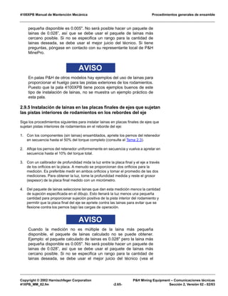 4100XPB Manual de Mantención Mecánica Procedimientos generales de ensamble
Copyright © 2002 Harnischfeger Corporation P&H Mining Equipment – Comunicaciones técnicas
41XPB_MM_02.fm -2.65- Sección 2, Versión 02 - 02/03
pequeña disponible es 0.005". No será posible hacer un paquete de
lainas de 0.028”, así que se debe usar el paquete de lainas más
cercano posible. Si no se especifica un rango para la cantidad de
lainas deseada, se debe usar el mejor juicio del técnico. Si tiene
preguntas, póngase en contacto con su representante local de P&H
MinePro.
AVISO
En palas P&H de otros modelos hay ejemplos del uso de lainas para
proporcionar el huelgo para las pistas exteriores de los rodamientos.
Puesto que la pala 4100XPB tiene pocos ejemplos buenos de este
tipo de instalación de lainas, no se muestra un ejemplo práctico de
esta pala.
2.9.5 Instalación de lainas en las placas finales de ejes que sujetan
las pistas interiores de rodamientos en los rebordes del eje
Siga los procedimientos siguientes para instalar lainas en placas finales de ejes que
sujetan pistas interiores de rodamientos en el reborde del eje:
1. Con los componentes (sin lainas) ensamblados, apriete los pernos del retenedor
en secuencia hasta el 50% del torque completo (consulte el Tema 2.3).
2. Afloje los pernos del retenedor uniformemente en secuencia y vuelva a apretar en
secuencia hasta el 10% del torque total.
3. Con un calibrador de profundidad mida la luz entre la placa final y el eje a través
de los orificios en la placa. A menudo se proporcionan dos orificios para la
medición. Es preferible medir en ambos orificios y tomar el promedio de las dos
mediciones. Para obtener la luz, tome la profundidad medida y reste el grosor
(espesor) de la placa final medido con un micrómetro.
4. Del paquete de lainas seleccione lainas que dan esta medición menos la cantidad
de sujeción especificada en el dibujo. Esto llenará la luz menos una pequeña
cantidad para proporcionar sujeción positiva de la pista interior del rodamiento y
permitir que la placa final del eje se apriete contra las lainas para evitar que se
flexione contra los pernos bajo las cargas de operación.
AVISO
Cuando la medición no es múltiple de la laina más pequeña
disponible, el paquete de lainas calculado no se puede obtener.
Ejemplo: el paquete calculado de lainas es 0.028" pero la laina más
pequeña disponible es 0.005". No será posible hacer un paquete de
lainas de 0.028”, así que se debe usar el paquete de lainas más
cercano posible. Si no se especifica un rango para la cantidad de
lainas deseada, se debe usar el mejor juicio del técnico (vea el
 