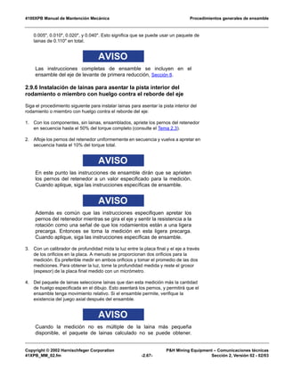 4100XPB Manual de Mantención Mecánica Procedimientos generales de ensamble
Copyright © 2002 Harnischfeger Corporation P&H Mining Equipment – Comunicaciones técnicas
41XPB_MM_02.fm -2.67- Sección 2, Versión 02 - 02/03
0.005", 0.010", 0.020", y 0.040". Esto significa que se puede usar un paquete de
lainas de 0.110" en total.
AVISO
Las instrucciones completas de ensamble se incluyen en el
ensamble del eje de levante de primera reducción, Sección 8.
2.9.6 Instalación de lainas para asentar la pista interior del
rodamiento o miembro con huelgo contra el reborde del eje
Siga el procedimiento siguiente para instalar lainas para asentar la pista interior del
rodamiento o miembro con huelgo contra el reborde del eje:
1. Con los componentes, sin lainas, ensamblados, apriete los pernos del retenedor
en secuencia hasta el 50% del torque completo (consulte el Tema 2.3).
2. Afloje los pernos del retenedor uniformemente en secuencia y vuelva a apretar en
secuencia hasta el 10% del torque total.
AVISO
En este punto las instrucciones de ensamble dirán que se aprieten
los pernos del retenedor a un valor especificado para la medición.
Cuando aplique, siga las instrucciones específicas de ensamble.
AVISO
Además es común que las instrucciones especifiquen apretar los
pernos del retenedor mientras se gira el eje y sentir la resistencia a la
rotación como una señal de que los rodamientos están a una ligera
precarga. Entonces se toma la medición en esta ligera precarga.
Cuando aplique, siga las instrucciones específicas de ensamble.
3. Con un calibrador de profundidad mida la luz entre la placa final y el eje a través
de los orificios en la placa. A menudo se proporcionan dos orificios para la
medición. Es preferible medir en ambos orificios y tomar el promedio de las dos
mediciones. Para obtener la luz, tome la profundidad medida y reste el grosor
(espesor) de la placa final medido con un micrómetro.
4. Del paquete de lainas seleccione lainas que dan esta medición más la cantidad
de huelgo especificada en el dibujo. Esto asentará los pernos, y permitirá que el
ensamble tenga movimiento relativo. Si el ensamble permite, verifique la
existencia del juego axial después del ensamble.
AVISO
Cuando la medición no es múltiple de la laina más pequeña
disponible, el paquete de lainas calculado no se puede obtener.
 