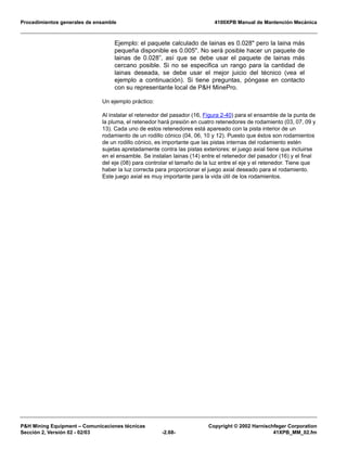 Procedimientos generales de ensamble 4100XPB Manual de Mantención Mecánica
P&H Mining Equipment – Comunicaciones técnicas Copyright © 2002 Harnischfeger Corporation
Sección 2, Versión 02 - 02/03 -2.68- 41XPB_MM_02.fm
Ejemplo: el paquete calculado de lainas es 0.028" pero la laina más
pequeña disponible es 0.005". No será posible hacer un paquete de
lainas de 0.028”, así que se debe usar el paquete de lainas más
cercano posible. Si no se especifica un rango para la cantidad de
lainas deseada, se debe usar el mejor juicio del técnico (vea el
ejemplo a continuación). Si tiene preguntas, póngase en contacto
con su representante local de P&H MinePro.
Un ejemplo práctico:
Al instalar el retenedor del pasador (16, Figura 2-40) para el ensamble de la punta de
la pluma, el retenedor hará presión en cuatro retenedores de rodamiento (03, 07, 09 y
13). Cada uno de estos retenedores está apareado con la pista interior de un
rodamiento de un rodillo cónico (04, 06, 10 y 12). Puesto que éstos son rodamientos
de un rodillo cónico, es importante que las pistas internas del rodamiento estén
sujetas apretadamente contra las pistas exteriores: el juego axial tiene que incluirse
en el ensamble. Se instalan lainas (14) entre el retenedor del pasador (16) y el final
del eje (08) para controlar el tamaño de la luz entre el eje y el retenedor. Tiene que
haber la luz correcta para proporcionar el juego axial deseado para el rodamiento.
Este juego axial es muy importante para la vida útil de los rodamientos.
 
