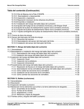 Manual Title Changed By Writer Tabla del contenido
Copyright © 2002 Harnischfeger Corporation P&H Mining Equipment - Technical Communications
4100XPB_MMTOC.fm -xiii- Tabla del contenido, Version 03 - 09/02
Tabla del contenido (Continuación)
10.10.2 Kits de Mejoras de la Pala 4100XPB. . . . . . . . . . . . . . . . . . . . . . . . . . . . . . . . . . 10.68
10.10.3 Desinstalación y desensamble . . . . . . . . . . . . . . . . . . . . . . . . . . . . . . . . . . . . . . 10.70
10.10.4 Inspección y reparación. . . . . . . . . . . . . . . . . . . . . . . . . . . . . . . . . . . . . . . . . . . . 10.75
10.10.5 Reparación (recrecer) de los refuerzos de piñones. . . . . . . . . . . . . . . . . . . . . . . 10.76
10.10.6 Ensamble e instalación . . . . . . . . . . . . . . . . . . . . . . . . . . . . . . . . . . . . . . . . . . . . 10.77
10.10.7 Instalación del mango del balde (lápiz del cucharón) . . . . . . . . . . . . . . . . . . . . . 10.81
10.10.8 Ajustes del huelgo de las correderas (monturas) y del Shipper Shaft. . . . . . . . . 10.81
10.10.9 Ajuste de la placa de deslizamiento superior de la corredera (montura). . . . . . . 10.87
10.10.10 Ajuste de la placa de deslizamiento inferior de la corredera (montura). . . . . . . 10.90
10.10.11 Ajuste contingente de la placa de deslizamiento inferior de la corredera (montura).
10.93
10.11 Frenos de disco de empuje. . . . . . . . . . . . . . . . . . . . . . . . . . . . . . . . . . . . . . . . . . . . . . . 10.94
10.12 Sensor del interruptor de límite de empuje . . . . . . . . . . . . . . . . . . . . . . . . . . . . . . . . . . . 10.95
10.12.1 Recambio del resolver. . . . . . . . . . . . . . . . . . . . . . . . . . . . . . . . . . . . . . . . . . . . . 10.96
10.12.2 Desinstalación del sensor del interruptor del límite . . . . . . . . . . . . . . . . . . . . . . . 10.97
10.12.3 Instalación del sensor del interruptor del límite . . . . . . . . . . . . . . . . . . . . . . . . . . 10.97
SECTION 11, Mango del balde (lápiz del cucharón)
11.1 Generalidades . . . . . . . . . . . . . . . . . . . . . . . . . . . . . . . . . . . . . . . . . . . . . . . . . . . . . . . . . . 11.1
11.2 Desinstalación e instalación del mango del balde (lápiz del cucharón) . . . . . . . . . . . . . . . 11.3
11.2.1 Desinstalación del mango del balde (lápiz del cucharón). . . . . . . . . . . . . . . . . . . . 11.3
11.2.2 Instalación del mango del balde (lápiz del cucharón) . . . . . . . . . . . . . . . . . . . . . . . 11.9
11.3 Inspección del mango del balde (lápiz del cucharón) . . . . . . . . . . . . . . . . . . . . . . . . . . . . 11.13
11.3.1 Inspección visual . . . . . . . . . . . . . . . . . . . . . . . . . . . . . . . . . . . . . . . . . . . . . . . . . 11.13
11.3.2 Inspección de la soldadura. . . . . . . . . . . . . . . . . . . . . . . . . . . . . . . . . . . . . . . . . . 11.13
11.3.3 Inspección dimensional . . . . . . . . . . . . . . . . . . . . . . . . . . . . . . . . . . . . . . . . . . . . 11.13
11.4 Procedimientos del mango del balde (lápiz del cucharón) . . . . . . . . . . . . . . . . . . . . . . . . 11.18
11.4.1 Reparación de fisuras en el mango del balde (lápiz del cucharón) . . . . . . . . . . . 11.18
11.4.2 Desinstalación de las cremalleras del mango del balde (lápiz del cucharón) . . . 11.20
11.4.3 Cómo soldar las secciones de la cremallera . . . . . . . . . . . . . . . . . . . . . . . . . . . . 11.22
11.4.4 Instalación de las secciones de la cremallera . . . . . . . . . . . . . . . . . . . . . . . . . . . 11.28
11.4.5 Cómo cambiar las secciones de cremallera. . . . . . . . . . . . . . . . . . . . . . . . . . . . . 11.42
SECTION 12, Baldes (cucharones)
12.1 Generalidades. . . . . . . . . . . . . . . . . . . . . . . . . . . . . . . . . . . . . . . . . . . . . . . . . . . . . . . . . . . 12.1
12.2 Descripción . . . . . . . . . . . . . . . . . . . . . . . . . . . . . . . . . . . . . . . . . . . . . . . . . . . . . . . . . . . . . 12.1
12.3 Inspección del balde (cucharón) . . . . . . . . . . . . . . . . . . . . . . . . . . . . . . . . . . . . . . . . . . . . . 12.4
12.4 Mantención de los elementos que entran a la tierra (elementos de desgaste). . . . . . . . . . 12.5
12.4.1 Ensambles de los dientes. . . . . . . . . . . . . . . . . . . . . . . . . . . . . . . . . . . . . . . . . . . . 12.5
12.4.2 Puntas de los dientes . . . . . . . . . . . . . . . . . . . . . . . . . . . . . . . . . . . . . . . . . . . . . . . 12.6
12.4.3 Adaptadores y cuñas . . . . . . . . . . . . . . . . . . . . . . . . . . . . . . . . . . . . . . . . . . . . . . . 12.6
12.4.4 Refuerzos y tapas de desgaste . . . . . . . . . . . . . . . . . . . . . . . . . . . . . . . . . . . . . . . 12.7
12.5 Tirantes cortos y ángulos del balde (cucharón) . . . . . . . . . . . . . . . . . . . . . . . . . . . . . . . . . 12.9
 