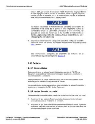 Procedimientos generales de ensamble 4100XPB Manual de Mantención Mecánica
P&H Mining Equipment – Comunicaciones técnicas Copyright © 2002 Harnischfeger Corporation
Sección 2, Versión 02 - 02/03 -2.70- 41XPB_MM_02.fm
laina de .020", y el paquete de lainas será .1993". Finalmente, al agregar 3 lainas
de .015" agregaría .045" al paquete de lainas total, dando un grosor (espesor)
total del paquete de lainas de .2143". Al instalar nuestro paquete de lainas nos
debe dar aproximadamente 0.0023" de juego axial.
AVISO
Al instalar ensambles de rodamientos de un rodillo cónico como el
ensamble de la punta de la pluma es muy importante sumar la
cantidad de lainas a la luz medida, y no restar. Si hace una resta, y el
paquete de lainas es menor que la luz medida, el rodamiento no
tendrá juego axial pero tendrá precarga, lo cual afectará la vida útil y
el desempeño del rodamiento.
4. Después de instalar las lainas y torquear la placa final, verifique el ensamble
rotando las poleas con la mano. No debe ser más difícil rotar las poleas que en el
Paso 1 anterior.
AVISO
Las instrucciones completas de ensamble se incluyen en el
ensamble de la punta de la pluma, Sección 9.
2.10 Sellado
2.10.1 Generalidades
Este procedimiento se aplica a las actividades de ensamble de P&H Mining
Equipment para establecer métodos correctos para la aplicación, instalación y
ensamble de sellos y selladores.
Es responsabilidad de todo el personal cumplir con los requisitos de esta guía o
estándar para la mantención de productos de calidad.
Los procedimientos siguientes se aplican a las actividades de aplicación de sellos y
selladores en los equipos de P&H Mining Equipment.
2.10.2 Juntas de metal con metal
Use estas reglas generales cuando trabaje con juntas (uniones) de metal con metal:
1. Asegúrese de que las superficies maquinadas de apareamiento no tengan
suciedad ni exceso de inhibidores de corrosión.
2. Asegúrese de que las superficies de apareamiento no tengan mellas, rayaduras
ni rebabas. Se puede usar una lima de fresado plana de un corte para retirar las
prominencias menores de las superficies.
 