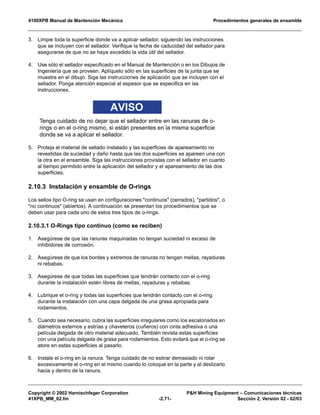 4100XPB Manual de Mantención Mecánica Procedimientos generales de ensamble
Copyright © 2002 Harnischfeger Corporation P&H Mining Equipment – Comunicaciones técnicas
41XPB_MM_02.fm -2.71- Sección 2, Versión 02 - 02/03
3. Limpie toda la superficie donde va a aplicar sellador, siguiendo las instrucciones
que se incluyen con el sellador. Verifique la fecha de caducidad del sellador para
asegurarse de que no se haya excedido la vida útil del sellador.
4. Use sólo el sellador especificado en el Manual de Mantención o en los Dibujos de
Ingeniería que se proveen. Aplíquelo sólo en las superficies de la junta que se
muestra en el dibujo. Siga las instrucciones de aplicación que se incluyen con el
sellador. Ponga atención especial al espesor que se especifica en las
instrucciones.
AVISO
Tenga cuidado de no dejar que el sellador entre en las ranuras de o-
rings o en el o-ring mismo, si están presentes en la misma superficie
donde se va a aplicar el sellador.
5. Proteja el material de sellado instalado y las superficies de apareamiento no
revestidas de suciedad y daño hasta que las dos superficies se apareen una con
la otra en el ensamble. Siga las instrucciones provistas con el sellador en cuanto
al tiempo permitido entre la aplicación del sellador y el apareamiento de las dos
superficies.
2.10.3 Instalación y ensamble de O-rings
Los sellos tipo O-ring se usan en configuraciones "continuos" (cerrados), "partidos", o
"no continuos" (abiertos). A continuación se presentan los procedimientos que se
deben usar para cada uno de estos tres tipos de o-rings.
2.10.3.1 O-Rings tipo continuo (como se reciben)
1. Asegúrese de que las ranuras maquinadas no tengan suciedad ni exceso de
inhibidores de corrosión.
2. Asegúrese de que los bordes y extremos de ranuras no tengan mellas, rayaduras
ni rebabas.
3. Asegúrese de que todas las superficies que tendrán contacto con el o-ring
durante la instalación estén libres de mellas, rayaduras y rebabas.
4. Lubrique el o-ring y todas las superficies que tendrán contacto con el o-ring
durante la instalación con una capa delgada de una grasa apropiada para
rodamientos.
5. Cuando sea necesario, cubra las superficies irregulares como los escalonados en
diámetros externos y estrías y chaveteros (cuñeros) con cinta adhesiva o una
película delgada de otro material adecuado. También revista estas superficies
con una película delgada de grasa para rodamientos. Esto evitará que el o-ring se
atore en estas superficies al pasarlo.
6. Instale el o-ring en la ranura. Tenga cuidado de no estirar demasiado ni rolar
excesivamente el o-ring en el mismo cuando lo coloque en la parte y al deslizarlo
hacia y dentro de la ranura.
 