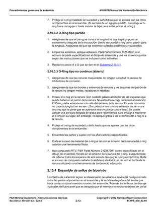 Procedimientos generales de ensamble 4100XPB Manual de Mantención Mecánica
P&H Mining Equipment – Comunicaciones técnicas Copyright © 2002 Harnischfeger Corporation
Sección 2, Versión 02 - 02/03 -2.72- 41XPB_MM_02.fm
7. Proteja el o-ring instalado de suciedad y daño hasta que se aparee con los otros
componentes en el ensamble. (Si se trata de un agujero partido, mantenga el o-
ring fuera del agujero hasta instalar la tapa para evitar estirar el o-ring.)
2.10.3.2 O-Ring tipo partido
1. Asegúrese de que el o-ring se corte a la longitud tal que haya un poco de
estiramiento después de la instalación. Use la ranura del o-ring como patrón para
la longitud. Asegúrese de que los extremos cortados estén lisos y cuadrados.
2. Limpie los extremos, aplique adhesivo, P&H Parte Número 21Z516D2, o el
número de parte especificado en el dibujo de ensamble y una los extremos juntos
según las instrucciones que se incluyen con el adhesivo.
3. Repita los pasos A a G que se dan en el Subtema 2.10.3.1.
2.10.3.3 O-Ring tipo no continuo (abierto)
1. Asegúrese de que las ranuras maquinadas no tengan suciedad ni exceso de
inhibidores de corrosión.
2. Asegúrese de que los bordes y extremos de ranuras y las esquinas del patrón de
la ranura no tengan mellas, rayaduras ni rebabas.
3. Instale el o-ring en la ranura. Con cuidado páselo alrededor de las esquinas que
pueda haber en el patrón de la ranura. No estire los o-rings durante la instalación.
El O-ring debe extenderse más allá del extremo de la ranura. En este momento
no corte la longitud en exceso. (Se cortará al ras con los extremos de la ranura
una vez que la parte que se apareará esté instalada contra éste.) Se puede
aplicar una película delgada de grasa para rodamientos para ayudar a mantener
el o-ring en su lugar, sin embargo, no aplique grasa a los extremos del o-ring ni a
la ranura.
4. Proteja el o-ring de suciedad y daño hasta que se aparee con los otros
componentes en el ensamble.
5. Ensamble las partes y sujete con los afianzadores especificados.
6. Corte el exceso de material del o-ring al ras con el extremo de la ranura del o-ring
usando una herramienta filosa.
7. Use compuesto RTV, P&H Parte Número 21Z587D11 u otro especificado en el
dibujo de ensamble, fórcelo en el extremo de la ranura del o-ring, asegurándose
de rellenar todos los espacios de aire entre la ranura y el o-ring comprimido. Quite
el exceso de compuesto sellador (calefateo) alisándolo al ras con el borde de la
ranura utilizando una herramienta de borde recto adecuada.
2.10.4 Ensamble de sellos de laberinto
Los Sellos de Laberinto logran su desempeño de sellado a través del huelgo cerrado
entre las partes adyacentes en el ensamble y la acción eslingadora del aceite que
hace contacto con el miembro rotativo del ensamble. Además los orificios de drenaje
y pasajes del lubricante que es atrapado por el miembro no rotatorio deben ser de tal
 