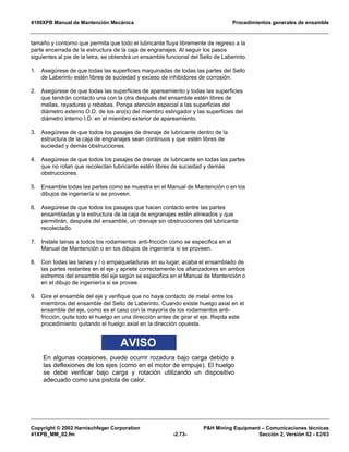 4100XPB Manual de Mantención Mecánica Procedimientos generales de ensamble
Copyright © 2002 Harnischfeger Corporation P&H Mining Equipment – Comunicaciones técnicas
41XPB_MM_02.fm -2.73- Sección 2, Versión 02 - 02/03
tamaño y contorno que permita que todo el lubricante fluya libremente de regreso a la
parte encerrada de la estructura de la caja de engranajes. Al seguir los pasos
siguientes al pie de la letra, se obtendrá un ensamble funcional del Sello de Laberinto.
1. Asegúrese de que todas las superficies maquinadas de todas las partes del Sello
de Laberinto estén libres de suciedad y exceso de inhibidores de corrosión.
2. Asegúrese de que todas las superficies de apareamiento y todas las superficies
que tendrán contacto una con la otra después del ensamble estén libres de
mellas, rayaduras y rebabas. Ponga atención especial a las superficies del
diámetro externo O.D. de los aro(s) del miembro eslingador y las superficies del
diámetro interno I.D. en el miembro exterior de apareamiento.
3. Asegúrese de que todos los pasajes de drenaje de lubricante dentro de la
estructura de la caja de engranajes sean continuos y que estén libres de
suciedad y demás obstrucciones.
4. Asegúrese de que todos los pasajes de drenaje de lubricante en todas las partes
que no rotan que recolectan lubricante estén libres de suciedad y demás
obstrucciones.
5. Ensamble todas las partes como se muestra en el Manual de Mantención o en los
dibujos de ingeniería si se proveen.
6. Asegúrese de que todos los pasajes que hacen contacto entre las partes
ensambladas y la estructura de la caja de engranajes estén alineados y que
permitirán, después del ensamble, un drenaje sin obstrucciones del lubricante
recolectado.
7. Instale lainas a todos los rodamientos anti-fricción como se especifica en el
Manual de Mantención o en los dibujos de ingeniería si se proveen.
8. Con todas las lainas y / o empaquetaduras en su lugar, acaba el ensamblado de
las partes restantes en el eje y apriete correctamente los afianzadores en ambos
extremos del ensamble del eje según se especifica en el Manual de Mantención o
en el dibujo de ingeniería si se provee.
9. Gire el ensamble del eje y verifique que no haya contacto de metal entre los
miembros del ensamble del Sello de Laberinto. Cuando existe huelgo axial en el
ensamble del eje, como es el caso con la mayoría de los rodamientos anti-
fricción, quite todo el huelgo en una dirección antes de girar el eje. Repita este
procedimiento quitando el huelgo axial en la dirección opuesta.
AVISO
En algunas ocasiones, puede ocurrir rozadura bajo carga debido a
las deflexiones de los ejes (como en el motor de empuje). El huelgo
se debe verificar bajo carga y rotación utilizando un dispositivo
adecuado como una pistola de calor.
 
