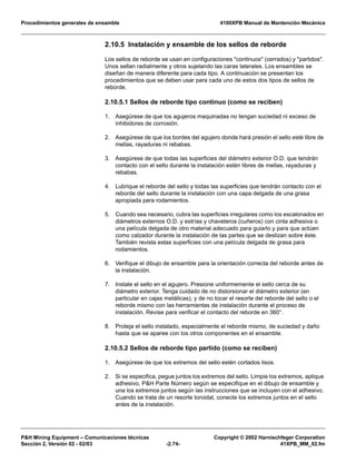 Procedimientos generales de ensamble 4100XPB Manual de Mantención Mecánica
P&H Mining Equipment – Comunicaciones técnicas Copyright © 2002 Harnischfeger Corporation
Sección 2, Versión 02 - 02/03 -2.74- 41XPB_MM_02.fm
2.10.5 Instalación y ensamble de los sellos de reborde
Los sellos de reborde se usan en configuraciones "continuos" (cerrados) y "partidos".
Unos sellan radialmente y otros sujetando las caras laterales. Los ensambles se
diseñan de manera diferente para cada tipo. A continuación se presentan los
procedimientos que se deben usar para cada uno de estos dos tipos de sellos de
reborde.
2.10.5.1 Sellos de reborde tipo continuo (como se reciben)
1. Asegúrese de que los agujeros maquinadas no tengan suciedad ni exceso de
inhibidores de corrosión.
2. Asegúrese de que los bordes del agujero donde hará presión el sello esté libre de
mellas, rayaduras ni rebabas.
3. Asegúrese de que todas las superficies del diámetro exterior O.D. que tendrán
contacto con el sello durante la instalación estén libres de mellas, rayaduras y
rebabas.
4. Lubrique el reborde del sello y todas las superficies que tendrán contacto con el
reborde del sello durante la instalación con una capa delgada de una grasa
apropiada para rodamientos.
5. Cuando sea necesario, cubra las superficies irregulares como los escalonados en
diámetros externos O.D. y estrías y chaveteros (cuñeros) con cinta adhesiva o
una película delgada de otro material adecuado para guiarlo y para que actúen
como calzador durante la instalación de las partes que se deslizan sobre éste.
También revista estas superficies con una película delgada de grasa para
rodamientos.
6. Verifique el dibujo de ensamble para la orientación correcta del reborde antes de
la instalación.
7. Instale el sello en el agujero. Presione uniformemente el sello cerca de su
diámetro exterior. Tenga cuidado de no distorsionar el diámetro exterior (en
particular en cajas metálicas), y de no tocar el resorte del reborde del sello o el
reborde mismo con las herramientas de instalación durante el proceso de
instalación. Revise para verificar el contacto del reborde en 360°.
8. Proteja el sello instalado, especialmente el reborde mismo, de suciedad y daño
hasta que se aparee con los otros componentes en el ensamble.
2.10.5.2 Sellos de reborde tipo partido (como se reciben)
1. Asegúrese de que los extremos del sello estén cortados lisos.
2. Si se especifica, pegue juntos los extremos del sello. Limpie los extremos, aplique
adhesivo, P&H Parte Número según se especifique en el dibujo de ensamble y
una los extremos juntos según las instrucciones que se incluyen con el adhesivo.
Cuando se trata de un resorte toroidal, conecte los extremos juntos en el sello
antes de la instalación.
 