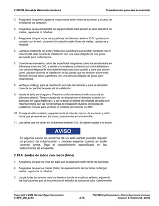 4100XPB Manual de Mantención Mecánica Procedimientos generales de ensamble
Copyright © 2002 Harnischfeger Corporation P&H Mining Equipment – Comunicaciones técnicas
41XPB_MM_02.fm -2.75- Sección 2, Versión 02 - 02/03
3. Asegúrese de que los agujeros maquinadas estén libres de suciedad y exceso de
inhibidores de corrosión.
4. Asegúrese de que los bordes del agujero donde hará presión el sello esté libre de
mellas, rayaduras ni rebabas.
5. Asegúrese de que todas las superficies del diámetro exterior O.D. que tendrán
contacto con el sello durante la instalación estén libres de mellas, rayaduras y
rebabas.
6. Lubrique el reborde del sello y todas las superficies que tendrán contacto con el
reborde del sello durante la instalación con una capa delgada de una grasa
apropiada para rodamientos.
7. Cuando sea necesario, cubra las superficies irregulares como los escalonados en
diámetros externos O.D. y estrías y chaveteros (cuñeros) con cinta adhesiva o
una película delgada de otro material adecuado para guiarlo y para que actúen
como calzador durante la instalación de las partes que se deslizan sobre éste.
También revista estas superficies con una película delgada de grasa para
rodamientos.
8. Verifique el dibujo para la orientación correcta del reborde y para la ubicación
correcta del partido después de la instalación.
9. Instale el sello en el agujero. Presione uniformemente el sello cerca de su
diámetro exterior. Tenga cuidado de no distorsionar el diámetro exterior (en
particular en cajas metálicas), y de no tocar el resorte del reborde del sello o el
reborde mismo con las herramientas de instalación durante el proceso de
instalación. Revise para verificar el contacto del reborde en 360°.
10. Proteja el sello instalado, especialmente el reborde mismo, de suciedad y daño
hasta que se aparee con los otros componentes en el ensamble.
11. Los sellos que no sellan en el diámetro exterior O.D. Se deben sujetar a lo ancho.
AVISO
En algunos casos los extremos de un sello partido pueden requerir
un proceso de vulcanización o proceso especial cuando se están
uniendo juntos. Siga el procedimiento especificado en las
instrucciones de ensamble.
2.10.6 Juntas de tubos con rosca (hilos)
1. Asegúrese de que los hilos del tubo que se apareará estén libres de suciedad.
2. Asegúrese de que las roscas (hilos) de apareamiento de los tubos no tengan
mellas, rayaduras ni rebabas.
3. Limpie todas las roscas macho y hembra donde va a aplicar sellador, siguiendo
las instrucciones que se incluyen con el sellador de roscas de tubo (comúnmente
 