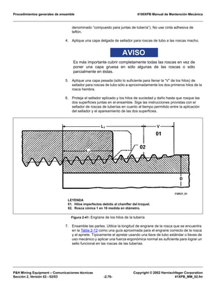Procedimientos generales de ensamble 4100XPB Manual de Mantención Mecánica
P&H Mining Equipment – Comunicaciones técnicas Copyright © 2002 Harnischfeger Corporation
Sección 2, Versión 02 - 02/03 -2.76- 41XPB_MM_02.fm
denominado “compuesto para juntas de tubería”). No use cinta adhesiva de
teflón.
4. Aplique una capa delgada de sellador para roscas de tubo a las roscas macho.
AVISO
Es más importante cubrir completamente todas las roscas en vez de
poner una capa gruesa en sólo algunas de las roscas o sólo
parcialmente en éstas.
5. Aplique una capa pesada (sólo lo suficiente para llenar la “V” de los hilos) de
sellador para roscas de tubo sólo a aproximadamente los dos primeros hilos de la
rosca hembra.
6. Proteja el sellador aplicado y los hilos de suciedad y daño hasta que rosque las
dos superficies juntas en el ensamble. Siga las instrucciones provistas con el
sellador de roscas de tuberías en cuanto al tiempo permitido entre la aplicación
del sellador y el apareamiento de las dos superficies.
7. Ensamble las partes. Utilice la longitud de engrane de la rosca que se encuentra
en la Tabla 2-12 como una guía aproximada para el engrane correcto de la rosca
y el apriete. Típicamente el apretar usando una llave de tubo estándar o llaves de
uso mecánico y aplicar una fuerza ergonómica normal es suficiente para lograr un
sello funcional en las roscas de las tuberías.
Figura 2-41: Engrane de los hilos de la tubería
LEYENDA
01. Hilos imperfectos debido al chamfler del troquel.
02. Rosca cónica 1 en 16 medida en diámetro.
 