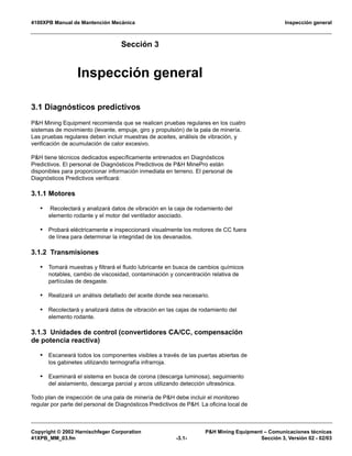 4100XPB Manual de Mantención Mecánica Inspección general
Copyright © 2002 Harnischfeger Corporation P&H Mining Equipment – Comunicaciones técnicas
41XPB_MM_03.fm -3.1- Sección 3, Versión 02 - 02/03
Sección 3
Inspección general
3.1 Diagnósticos predictivos
P&H Mining Equipment recomienda que se realicen pruebas regulares en los cuatro
sistemas de movimiento (levante, empuje, giro y propulsión) de la pala de minería.
Las pruebas regulares deben incluir muestras de aceites, análisis de vibración, y
verificación de acumulación de calor excesivo.
P&H tiene técnicos dedicados específicamente entrenados en Diagnósticos
Predictivos. El personal de Diagnósticos Predictivos de P&H MinePro están
disponibles para proporcionar información inmediata en terreno. El personal de
Diagnósticos Predictivos verificará:
3.1.1 Motores
• Recolectará y analizará datos de vibración en la caja de rodamiento del
elemento rodante y el motor del ventilador asociado.
• Probará eléctricamente e inspeccionará visualmente los motores de CC fuera
de línea para determinar la integridad de los devanados.
3.1.2 Transmisiones
• Tomará muestras y filtrará el fluido lubricante en busca de cambios químicos
notables, cambio de viscosidad, contaminación y concentración relativa de
partículas de desgaste.
• Realizará un análisis detallado del aceite donde sea necesario.
• Recolectará y analizará datos de vibración en las cajas de rodamiento del
elemento rodante.
3.1.3 Unidades de control (convertidores CA/CC, compensación
de potencia reactiva)
• Escaneará todos los componentes visibles a través de las puertas abiertas de
los gabinetes utilizando termografía infrarroja.
• Examinará el sistema en busca de corona (descarga luminosa), seguimiento
del aislamiento, descarga parcial y arcos utilizando detección ultrasónica.
Todo plan de inspección de una pala de minería de P&H debe incluir el monitoreo
regular por parte del personal de Diagnósticos Predictivos de P&H. La oficina local de
 