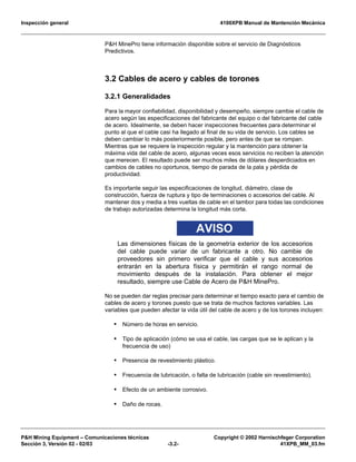 Inspección general 4100XPB Manual de Mantención Mecánica
P&H Mining Equipment – Comunicaciones técnicas Copyright © 2002 Harnischfeger Corporation
Sección 3, Versión 02 - 02/03 -3.2- 41XPB_MM_03.fm
P&H MinePro tiene información disponible sobre el servicio de Diagnósticos
Predictivos.
3.2 Cables de acero y cables de torones
3.2.1 Generalidades
Para la mayor confiabilidad, disponibilidad y desempeño, siempre cambie el cable de
acero según las especificaciones del fabricante del equipo o del fabricante del cable
de acero. Idealmente, se deben hacer inspecciones frecuentes para determinar el
punto al que el cable casi ha llegado al final de su vida de servicio. Los cables se
deben cambiar lo más posteriormente posible, pero antes de que se rompan.
Mientras que se requiere la inspección regular y la mantención para obtener la
máxima vida del cable de acero, algunas veces esos servicios no reciben la atención
que merecen. El resultado puede ser muchos miles de dólares desperdiciados en
cambios de cables no oportunos, tiempo de parada de la pala y pérdida de
productividad.
Es importante seguir las especificaciones de longitud, diámetro, clase de
construcción, fuerza de ruptura y tipo de terminaciones o accesorios del cable. Al
mantener dos y media a tres vueltas de cable en el tambor para todas las condiciones
de trabajo autorizadas determina la longitud más corta.
AVISO
Las dimensiones físicas de la geometría exterior de los accesorios
del cable puede variar de un fabricante a otro. No cambie de
proveedores sin primero verificar que el cable y sus accesorios
entrarán en la abertura física y permitirán el rango normal de
movimiento después de la instalación. Para obtener el mejor
resultado, siempre use Cable de Acero de P&H MinePro.
No se pueden dar reglas precisar para determinar el tiempo exacto para el cambio de
cables de acero y torones puesto que se trata de muchos factores variables. Las
variables que pueden afectar la vida útil del cable de acero y de los torones incluyen:
• Número de horas en servicio.
• Tipo de aplicación (cómo se usa el cable, las cargas que se le aplican y la
frecuencia de uso)
• Presencia de revestimiento plástico.
• Frecuencia de lubricación, o falta de lubricación (cable sin revestimiento).
• Efecto de un ambiente corrosivo.
• Daño de rocas.
 