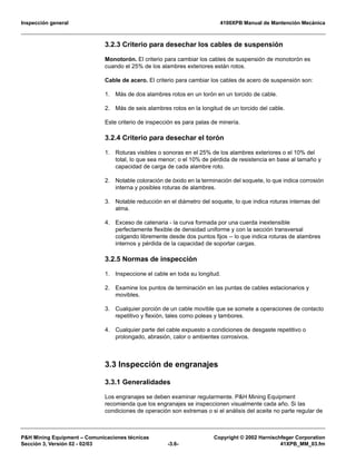 Inspección general 4100XPB Manual de Mantención Mecánica
P&H Mining Equipment – Comunicaciones técnicas Copyright © 2002 Harnischfeger Corporation
Sección 3, Versión 02 - 02/03 -3.6- 41XPB_MM_03.fm
3.2.3 Criterio para desechar los cables de suspensión
Monotorón. El criterio para cambiar los cables de suspensión de monotorón es
cuando el 25% de los alambres exteriores están rotos.
Cable de acero. El criterio para cambiar los cables de acero de suspensión son:
1. Más de dos alambres rotos en un torón en un torcido de cable.
2. Más de seis alambres rotos en la longitud de un torcido del cable.
Este criterio de inspección es para palas de minería.
3.2.4 Criterio para desechar el torón
1. Roturas visibles o sonoras en el 25% de los alambres exteriores o el 10% del
total, lo que sea menor; o el 10% de pérdida de resistencia en base al tamaño y
capacidad de carga de cada alambre roto.
2. Notable coloración de óxido en la terminación del soquete, lo que indica corrosión
interna y posibles roturas de alambres.
3. Notable reducción en el diámetro del soquete, lo que indica roturas internas del
alma.
4. Exceso de catenaria - la curva formada por una cuerda inextensible
perfectamente flexible de densidad uniforme y con la sección transversal
colgando libremente desde dos puntos fijos -- lo que indica roturas de alambres
internos y pérdida de la capacidad de soportar cargas.
3.2.5 Normas de inspección
1. Inspeccione el cable en toda su longitud.
2. Examine los puntos de terminación en las puntas de cables estacionarios y
movibles.
3. Cualquier porción de un cable movible que se somete a operaciones de contacto
repetitivo y flexión, tales como poleas y tambores.
4. Cualquier parte del cable expuesto a condiciones de desgaste repetitivo o
prolongado, abrasión, calor o ambientes corrosivos.
3.3 Inspección de engranajes
3.3.1 Generalidades
Los engranajes se deben examinar regularmente. P&H Mining Equipment
recomienda que los engranajes se inspeccionen visualmente cada año. Si las
condiciones de operación son extremas o si el análisis del aceite no parte regular de
 
