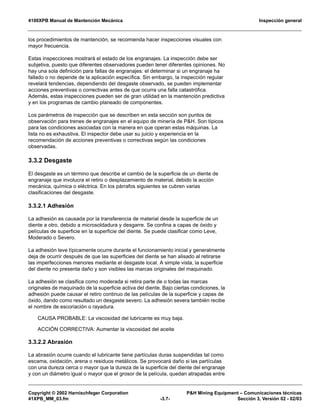 4100XPB Manual de Mantención Mecánica Inspección general
Copyright © 2002 Harnischfeger Corporation P&H Mining Equipment – Comunicaciones técnicas
41XPB_MM_03.fm -3.7- Sección 3, Versión 02 - 02/03
los procedimientos de mantención, se recomienda hacer inspecciones visuales con
mayor frecuencia.
Estas inspecciones mostrará el estado de los engranajes. La inspección debe ser
subjetiva, puesto que diferentes observadores pueden tener diferentes opiniones. No
hay una sola definición para fallas de engranajes: el determinar si un engranaje ha
fallado o no depende de la aplicación específica. Sin embargo, la inspección regular
revelará tendencias, dependiendo del desgaste observado, se pueden implementar
acciones preventivas o correctivas antes de que ocurra una falla catastrófica.
Además, estas inspecciones pueden ser de gran utilidad en la mantención predictiva
y en los programas de cambio planeado de componentes.
Los parámetros de inspección que se describen en esta sección son puntos de
observación para trenes de engranajes en el equipo de minería de P&H. Son típicos
para las condiciones asociadas con la manera en que operan estas máquinas. La
lista no es exhaustiva. El inspector debe usar su juicio y experiencia en la
recomendación de acciones preventivas o correctivas según las condiciones
observadas.
3.3.2 Desgaste
El desgaste es un término que describe el cambio de la superficie de un diente de
engranaje que involucra el retiro o desplazamiento de material, debido la acción
mecánica, química o eléctrica. En los párrafos siguientes se cubren varias
clasificaciones del desgaste.
3.3.2.1 Adhesión
La adhesión es causada por la transferencia de material desde la superficie de un
diente a otro, debido a microsoldadura y desgarre. Se confina a capas de óxido y
películas de superficie en la superficie del diente. Se puede clasificar como Leve,
Moderado o Severo.
La adhesión leve típicamente ocurre durante el funcionamiento inicial y generalmente
deja de ocurrir después de que las superficies del diente se han alisado al retirarse
las imperfecciones menores mediante el desgaste local. A simple vista, la superficie
del diente no presenta daño y son visibles las marcas originales del maquinado.
La adhesión se clasifica como moderada si retira parte de o todas las marcas
originales de maquinado de la superficie activa del diente. Bajo ciertas condiciones, la
adhesión puede causar el retiro continuo de las películas de la superficie y capas de
óxido, dando como resultado un desgaste severo. La adhesión severa también recibe
el nombre de escoriación o rayadura.
CAUSA PROBABLE: La viscosidad del lubricante es muy baja.
ACCIÓN CORRECTIVA: Aumentar la viscosidad del aceite
3.3.2.2 Abrasión
La abrasión ocurre cuando el lubricante tiene partículas duras suspendidas tal como
escama, oxidación, arena o residuos metálicos. Se provocará daño si las partículas
con una dureza cerca o mayor que la dureza de la superficie del diente del engranaje
y con un diámetro igual o mayor que el grosor de la película, quedan atrapadas entre
 