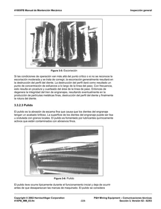4100XPB Manual de Mantención Mecánica Inspección general
Copyright © 2002 Harnischfeger Corporation P&H Mining Equipment – Comunicaciones técnicas
41XPB_MM_03.fm -3.9- Sección 3, Versión 02 - 02/03
Si las condiciones de operación van más allá del punto crítico o si no se reconoce la
escoriación moderada y se trata de corregir, la escoriación generalmente resultará en
la destrucción del perfil del diente. La destrucción del perfil dará como resultado un
punto de concentración de esfuerzos a lo largo de la línea del paso. Con frecuencia,
esto resulta en picadura y cuarteado del área de la línea de paso. Entonces de
degenera la integridad del tren de engranajes, resultando eventualmente en la
producción de partículas metálicas finas, destrucción del perfil del diente y finalmente
la rotura del diente.
3.3.2.3 Pulido
El pulido es la abrasión de escama fina que causa que los dientes del engranaje
tengan un acabado brilloso. La superficie de los dientes del engranaje puede ser lisa
u ondulada con granos locales. El pulido es fomentado por lubricantes químicamente
activos que están contaminados con abrasivos finos.
El pulido leve ocurre típicamente durante el funcionamiento inicial y deja de ocurrir
antes de que desaparezcan las marcas de maquinado. El pulido se considera
Figura 3-5: Escoriación
Figura 3-6: Pulido
 