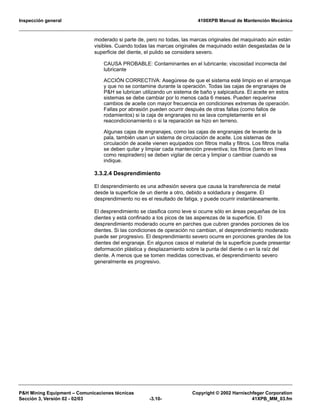 Inspección general 4100XPB Manual de Mantención Mecánica
P&H Mining Equipment – Comunicaciones técnicas Copyright © 2002 Harnischfeger Corporation
Sección 3, Versión 02 - 02/03 -3.10- 41XPB_MM_03.fm
moderado si parte de, pero no todas, las marcas originales del maquinado aún están
visibles. Cuando todas las marcas originales de maquinado están desgastadas de la
superficie del diente, el pulido se considera severo.
CAUSA PROBABLE: Contaminantes en el lubricante; viscosidad incorrecta del
lubricante
ACCIÓN CORRECTIVA: Asegúrese de que el sistema esté limpio en el arranque
y que no se contamine durante la operación. Todas las cajas de engranajes de
P&H se lubrican utilizando un sistema de baño y salpicadura. El aceite en estos
sistemas se debe cambiar por lo menos cada 6 meses. Pueden requerirse
cambios de aceite con mayor frecuencia en condiciones extremas de operación.
Fallas por abrasión pueden ocurrir después de otras fallas (como fallos de
rodamientos) si la caja de engranajes no se lava completamente en el
reacondicionamiento o si la reparación se hizo en terreno.
Algunas cajas de engranajes, como las cajas de engranajes de levante de la
pala, también usan un sistema de circulación de aceite. Los sistemas de
circulación de aceite vienen equipados con filtros malla y filtros. Los filtros malla
se deben quitar y limpiar cada mantención preventiva; los filtros (tanto en línea
como respiradero) se deben vigilar de cerca y limpiar o cambiar cuando se
indique.
3.3.2.4 Desprendimiento
El desprendimiento es una adhesión severa que causa la transferencia de metal
desde la superficie de un diente a otro, debido a soldadura y desgarre. El
desprendimiento no es el resultado de fatiga, y puede ocurrir instantáneamente.
El desprendimiento se clasifica como leve si ocurre sólo en áreas pequeñas de los
dientes y está confinado a los picos de las asperezas de la superficie. El
desprendimiento moderado ocurre en parches que cubren grandes porciones de los
dientes. Si las condiciones de operación no cambian, el desprendimiento moderado
puede ser progresivo. El desprendimiento severo ocurre en porciones grandes de los
dientes del engranaje. En algunos casos el material de la superficie puede presentar
deformación plástica y desplazamiento sobre la punta del diente o en la raíz del
diente. A menos que se tomen medidas correctivas, el desprendimiento severo
generalmente es progresivo.
 