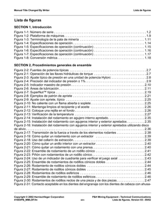 Manual Title Changed By Writer Lista de figuras
Copyright © 2002 Harnischfeger Corporation P&H Mining Equipment - Technical Communications
4100XPB_MMLOF.fm -xv- Lista de figuras, Version 03 - 09/02
SECTION 1, Introducción
Figura 1-1: Número de serie . . . . . . . . . . . . . . . . . . . . . . . . . . . . . . . . . . . . . . . . . . . . . . . . . . . . . 1.2
Figura 1-2: Plataforma de máquinas. . . . . . . . . . . . . . . . . . . . . . . . . . . . . . . . . . . . . . . . . . . . . . . 1.9
Figura 1-3: Terminología de la pala de minería . . . . . . . . . . . . . . . . . . . . . . . . . . . . . . . . . . . . . 1.11
Figura 1-4: Especificaciones de operación . . . . . . . . . . . . . . . . . . . . . . . . . . . . . . . . . . . . . . . . . 1.14
Figura 1-5: Especificaciones de operación (continuación) . . . . . . . . . . . . . . . . . . . . . . . . . . . . . 1.15
Figura 1-6: Especificaciones de operación (continuación) . . . . . . . . . . . . . . . . . . . . . . . . . . . . . 1.16
Figura 1-7: Especificaciones de operación (continuación) . . . . . . . . . . . . . . . . . . . . . . . . . . . . . 1.17
Figura 1-8: Conversión métrica. . . . . . . . . . . . . . . . . . . . . . . . . . . . . . . . . . . . . . . . . . . . . . . . . . 1.18
SECTION 2, Procedimientos generales de ensamble
Figura 2-2: Fuentes de potencia típicas . . . . . . . . . . . . . . . . . . . . . . . . . . . . . . . . . . . . . . . . . . . . 2.7
Figura 2-1: Operación de las llaves hidráulicas de torque . . . . . . . . . . . . . . . . . . . . . . . . . . . . . . 2.7
Figura 2-3: Ajuste típico de presión en una unidad de potencia Hytorc . . . . . . . . . . . . . . . . . . . . 2.8
Figura 2-4: Precisión del indicador de presión ± 1%. . . . . . . . . . . . . . . . . . . . . . . . . . . . . . . . . . . 2.9
Figura 2-5: Indicador maestro de presión . . . . . . . . . . . . . . . . . . . . . . . . . . . . . . . . . . . . . . . . . . 2.10
Figura 2-6: Áreas de lubricación . . . . . . . . . . . . . . . . . . . . . . . . . . . . . . . . . . . . . . . . . . . . . . . . . 2.11
Figura 2-7: SuperNut™ típica . . . . . . . . . . . . . . . . . . . . . . . . . . . . . . . . . . . . . . . . . . . . . . . . . . . 2.19
Figura 2-8: Ejemplos de patrón de apriete . . . . . . . . . . . . . . . . . . . . . . . . . . . . . . . . . . . . . . . . . 2.21
Figura 2-9: Ajuste con apriete, típico . . . . . . . . . . . . . . . . . . . . . . . . . . . . . . . . . . . . . . . . . . . . . 2.25
Figura 2-10: No caliente con un flama abierta o soplete. . . . . . . . . . . . . . . . . . . . . . . . . . . . . . . 2.25
Figura 2-11: Mantenga limpios el recipiente y el aceite . . . . . . . . . . . . . . . . . . . . . . . . . . . . . . . 2.26
Figura 2-12: Coloque una rejilla en el fondo . . . . . . . . . . . . . . . . . . . . . . . . . . . . . . . . . . . . . . . . 2.26
Figura 2-13: Verificación de la temperatura . . . . . . . . . . . . . . . . . . . . . . . . . . . . . . . . . . . . . . . . 2.27
Figura 2-14: Instalación del rodamiento en agujero interno apretado. . . . . . . . . . . . . . . . . . . . . 2.35
Figura 2-15: Instalación del rodamiento con agujeros interior y exterior apretados . . . . . . . . . . 2.35
Figura 2-16: Instalación del rodamiento con agujeros interior y exterior apretados utilizando disco
de alivio . . . . . . . . . . . . . . . . . . . . . . . . . . . . . . . . . . . . . . . . . . . . . . . . . . . . . . . . . . . . . . . . . . . . 2.36
Figura 2-17: Transmisión de la fuerza a través de los elementos rodantes . . . . . . . . . . . . . . . . 2.38
Figura 2-19: Cómo quitar un rodamiento con un extractor . . . . . . . . . . . . . . . . . . . . . . . . . . . . 2.39
Figura 2-18: Uso del collarín de extracción. . . . . . . . . . . . . . . . . . . . . . . . . . . . . . . . . . . . . . . . . 2.39
Figura 2-20: Cómo quitar un anillo interior con un extractor . . . . . . . . . . . . . . . . . . . . . . . . . . . . 2.40
Figura 2-21: Cómo quitar un rodamiento con una prensa. . . . . . . . . . . . . . . . . . . . . . . . . . . . . . 2.40
Figura 2-22: Ensamble de rodamiento de un rodillo cónico . . . . . . . . . . . . . . . . . . . . . . . . . . . . 2.41
Figura 2-23: Piñón con rodamientos de un rodillo cónico . . . . . . . . . . . . . . . . . . . . . . . . . . . . . . 2.42
Figura 2-24: Uso de un indicador de cuadrante para verificar el juego axial . . . . . . . . . . . . . . . 2.43
Figura 2-25: Ensamble de rodamientos de rodillos cónicos dobles . . . . . . . . . . . . . . . . . . . . . . 2.44
Figura 2-26: Rodamiento de rodillos cónicos dobles . . . . . . . . . . . . . . . . . . . . . . . . . . . . . . . . . 2.44
Figura 2-27: Rodamiento de rodillos cónicos dobles . . . . . . . . . . . . . . . . . . . . . . . . . . . . . . . . . 2.45
Figura 2-28: Rodamientos de rodillos esféricos . . . . . . . . . . . . . . . . . . . . . . . . . . . . . . . . . . . . . 2.46
Figura 2-29: Ensamble de rodamiento de rodillos esféricos . . . . . . . . . . . . . . . . . . . . . . . . . . . . 2.46
Figura 2-30: Rodamientos de rodillos rectos de una pieza y de dos piezas. . . . . . . . . . . . . . . . 2.47
Figura 2-31: Contacto aceptable en los dientes del engranaje con los dientes de cabeza con ahusa-
Lista de figuras
 
