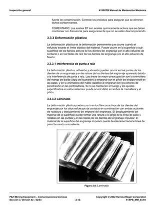 Inspección general 4100XPB Manual de Mantención Mecánica
P&H Mining Equipment – Comunicaciones técnicas Copyright © 2002 Harnischfeger Corporation
Sección 3, Versión 02 - 02/03 -3.12- 41XPB_MM_03.fm
fuente de contaminación. Controle los procesos para asegurar que se eliminen
dichos contaminantes.
COMENTARIO: Los aceites EP son aceites químicamente activos que se deben
monitorear con frecuencia para asegurarse de que no se estén descomponiendo.
3.3.3 Deformación plástica
La deformación plástica es la deformación permanente que ocurre cuando el
esfuerzo excede el límite elástico del material. Puede ocurrir en la superficie o sub-
superficie de los flancos activos de los dientes del engranaje por el alto esfuerzo de
contacto o en los filetes de raíz de los dientes del engranaje por el alto esfuerzo de
flexión.
3.3.3.1 Interferencia de punta a raíz
La deformación plástica, adhesión y abrasión pueden ocurrir en las puntas de los
dientes de un engranaje y en las raíces de los dientes del engranaje apareado debido
a la interferencia de punta a raíz. Las áreas de mayor preocupación son la cremallera
del mango del balde (lápiz del cucharón) al engranar con el piñón del shipper shaft en
las palas, y en la cremallera del mástil (castillo) al engranar con los piñones de
penetración en las perforadoras. Si no se mantienen el huelgo y los ajustes
especificados en estos sistemas, puede ocurrir daño en ambos la cremallera y el
piñón.
3.3.3.2 Laminado
La deformación plástica puede ocurrir en los flancos activos de los dientes del
engranaje por los altos esfuerzos de contacto en combinación con ambas acciones
de rodadura y deslizamiento del engrane del engranaje. El desplazamiento del
material de la superficie puede formar una ranura a lo largo de la línea de paso y
rebabas en las puntas y en las raíces de los dientes del engranaje impulsor. El
material de la superficie del engranaje impulsor puede desplazarse hacia la línea de
paso formando una saliente.
Figura 3-8: Laminado
 