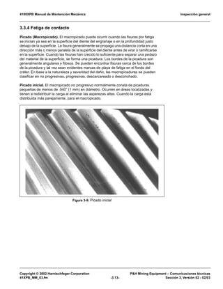 4100XPB Manual de Mantención Mecánica Inspección general
Copyright © 2002 Harnischfeger Corporation P&H Mining Equipment – Comunicaciones técnicas
41XPB_MM_03.fm -3.13- Sección 3, Versión 02 - 02/03
3.3.4 Fatiga de contacto
Picado (Macropicado). El macropicado puede ocurrir cuando las fisuras por fatiga
se inician ya sea en la superficie del diente del engranaje o en la profundidad justo
debajo de la superficie. La fisura generalmente se propaga una distancia corta en una
dirección más o menos paralela de la superficie del diente antes de virar o ramificarse
en la superficie. Cuando las fisuras han crecido lo suficiente para separar una pedazo
del material de la superficie, se forma una picadura. Los bordes de la picadura son
generalmente angulares y filosos. Se pueden encontrar fisuras cerca de los bordes
de la picadura y tal vez sean evidentes marcas de playa de fatiga en el fondo del
cráter. En base a la naturaleza y severidad del daño, las macropicaduras se pueden
clasificar en no progresivas, progresivas, descarcareado o desconchado.
Picado inicial. El macropicado no progresivo normalmente consta de picaduras
pequeñas de menos de .040” (1 mm) en diámetro. Ocurren en áreas localizadas y
tienen a redistribuir la carga al eliminar las asperezas altas. Cuando la carga está
distribuida más parejamente, para el macropicado.
Figura 3-9: Picado inicial
 