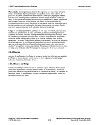 4100XPB Manual de Mantención Mecánica Inspección general
Copyright © 2002 Harnischfeger Corporation P&H Mining Equipment – Comunicaciones técnicas
41XPB_MM_03.fm -3.15- Sección 3, Versión 02 - 02/03
Micropicado. El micropicado da al diente del engranaje una apariencia color gris,
mate o deslustrado. Bajo magnificación, la superficie parece estar cubierta de
picaduras muy finas (normalmente de menos de 0.0008" (20 µm) de profundidad).
Las secciones metalúrgicas a través de las micropicaduras muestran fisuras por
fatiga inclinadas hacia la superficie con un ángulo menor que 45 grados. Las fisuras
pueden extenderse más profundamente que las micropicaduras visibles. El
micropicado ocurre con mayor frecuencia en dientes de superficie endurecida, pero
también puede ocurrir a través de los dientes endurecidos de engranajes. Puede
ocurrir en cualquier lugar del perfil activo del diente del engranaje.
Fatiga de sub-capa cementada. La fatiga de sub-capa cementada, algunas veces
denominada aplastamiento de capa cementada, puede ocurrir en engranajes de
superficie endurecida (tal como los engranajes endurecidos por inducción y/o flama
de P&H Mining Equipment). El origen de la fisura por fatiga está más abajo de la
superficie del los dientes de engranaje en la zona de transición entre la capa
cementada y el núcleo. Típicamente, la fisura corre paralela a la superficie del diente
del engranaje antes de ramificarse a la superficie. Las fisuras ramificadas pueden
aparecer en la superficie como fisuras longitudinales finas en sólo unos cuantos
dientes. Y la superficie puede desprenderse. Tal vez sean evidentes marcas de playa
de fatiga en el fondo del cráter formado por la propagación de la fisura principal.
3.3.5 Fisuras
Además de las fisuras en los filetes de la raíz de los dientes del engranaje causadas
por fatiga de flexión, pueden ocurrir fisuras en otros lugares del engranaje por
esfuerzos mecánicos, térmicos y otros.
3.3.5.1 Fisuras por fatiga
Las fisuras por fatiga son fisuras que se propagan bajo la influencia de esfuerzos
alternantes repetitivos o cíclicos que están debajo de la resistencia a la tracción
(tenacidad). Estas fisuras pueden aparecer en los flancos del diente y en los filetes de
la raíz del diente. Si las fisuras por fatiga no se detectan y se corrigen, a menudo
provocan fracturas por fatiga.
 
