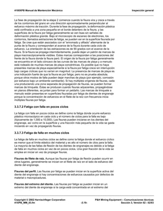 4100XPB Manual de Mantención Mecánica Inspección general
Copyright © 2002 Harnischfeger Corporation P&H Mining Equipment – Comunicaciones técnicas
41XPB_MM_03.fm -3.19- Sección 3, Versión 02 - 02/03
La fase de propagación de la etapa 2 comienza cuando la fisura vira y crece a través
de los contornos del grano en una dirección aproximadamente perpendicular al
esfuerzo máximo de tracción. Durante la fase de propagación, la deformación plástica
está confinada a una zona pequeña en el borde delantero de la fisura, y las
superficies de la fisura por fatiga generalmente se ven lisas sin señales de
deformación plástica grande. Bajo el microscopio de escaneo de electrones, los
contornos, llamados estriaciones de fatiga, se pueden ver en la superficie fisurada por
fatiga. Se cree que están asociados con el “enromado y afilado” alternante de la
punta de la fisura y corresponden al avance de la fisura durante cada ciclo de
esfuerzo. La orientación de las estriaciones es de 90 grados con el avance de la
fisura. Si la fisura se propaga intermitentemente, puede dejar un patrón de marcas de
playa macroscópicamente visibles. Estas marcas corresponden a las posiciones del
frente de la fisura donde la fisura paró. El origen de la fisura por fatiga generalmente
se encuentra en el lado cóncavo de las curvas de las marcas de playa y a menudo
está rodeado de muchas marcas de playa concéntricas. Es posible que no haya
presentes marcas de playa especialmente si la fisura por fatiga crece sin interrupción
bajo cargas cíclicas que no varían en magnitud. La presencia de marcas de playa es
una indicación fuerte de que la fisura es por fatiga; pero no es prueba absoluta,
porque otros modos de falla pueden dejar marchas de playa (por ejemplo, corrosión
por esfuerzo bajo un ambiente cambiante). Si hay múltiples orígenes de fisuras, cada
una produciendo una zona separada de propagación de fisuras, se pueden formar
marcas de trinquete. Éstas se producen cuando fisuras adyacentes, propagándose
en planos diferentes, se juntan para formar un peldaño. Las marcas de trinquete a
menudo están presentas en superficies fisuradas por fatiga de dientes de engranaje
porque la concentración de esfuerzos en el filete de la raíz con frecuencia inicia
múltiples fisuras por fatiga.
3.3.7.2 Fatiga con falla en pocos ciclos
La fatiga con falla en pocos ciclos se define como la fatiga donde ocurre esfuerzo
plástico microscópico en cada ciclo y el número de ciclos para la falla es bajo
(típicamente de 1,000 a 10,000). Las fisuras pueden iniciarse en los dientes del
engranaje, así como en la superficie y una fracción más pequeña de la vida se gasta
iniciando en vez de propagando fisuras.
3.3.7.3 Fatiga de falla en muchos ciclos
La fatiga de falla en muchos ciclos se define como la fatiga donde el esfuerzo cíclico
es menor que el límite elástico del material y es alto el número de cilos para la falla.
La mayoría de las fallas de flexión de los dientes de engranajes es debido a la fatiga
de falla en muchos ciclos en vez de en pocos ciclos. Una gran fracción de la vida se
emplea en iniciar en vez de propagar fisuras.
Fisuras de filete de raíz. Aunque las fisuras por fatiga de flexión pueden ocurrir en
otros lugares, generalmente se inician en el filete de raíz en el lado de esfuerzo del
diente del engranaje.
Fisuras del perfil. Las fisuras por fatiga se pueden iniciar en la superficie activa del
diente del engranaje si hay concentraciones de esfuerzos causados por defectos de
material o macropicaduras.
Fisuras del extremo del diente. Las fisuras por fatiga se pueden iniciar en un
extremo del diente de engranaje si la carga está concentrada en el extremo del
 