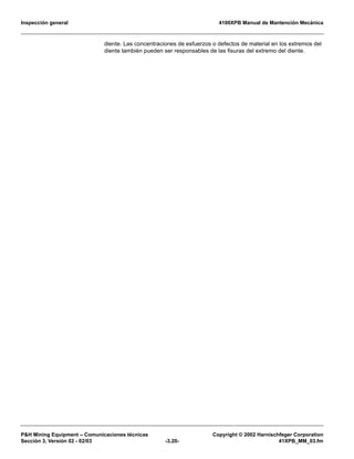 Inspección general 4100XPB Manual de Mantención Mecánica
P&H Mining Equipment – Comunicaciones técnicas Copyright © 2002 Harnischfeger Corporation
Sección 3, Versión 02 - 02/03 -3.20- 41XPB_MM_03.fm
diente. Las concentraciones de esfuerzos o defectos de material en los extremos del
diente también pueden ser responsables de las fisuras del extremo del diente.
 