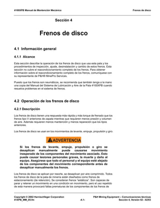 4100XPB Manual de Mantención Mecánica Frenos de disco
Copyright © 2002 Harnischfeger Corporation P&H Mining Equipment – Comunicaciones técnicas
41XPB_MM_05.fm -4.1- Sección 4, Versión 02 - 02/03
Sección 4
Frenos de disco
4.1 Información general
4.1.1 Alcance
Esta sección describe la operación de los frenos de disco que usa esta pala y los
procedimientos de inspección, ajuste, desinstalación y cambio de estos frenos. Esta
sección no cubre el reacondicionamiento completo de los frenos. Para obtener
información sobre el reacondicionamiento completo de los frenos, comuníquese con
su representante de P&H® MinePro Services.
Puesto que los frenos son neumáticos, se recomienda que también tenga a la mano
una copia del Manual del Sistema de Lubricación y Aire de la Pala 4100XPB cuando
resuelva problemas en el sistema de frenos.
4.2 Operación de los frenos de disco
4.2.1 Descripción
Los frenos de disco tienen una respuesta más rápida y más torque de frenado que los
frenos tipo V anteriores de zapata mientras que requieren menos presión y volumen
de aire. Además requieren menos mantención y menos reparación que los tipos
anteriores.
Los frenos de disco se usan en los movimientos de levante, empuje, propulsión y giro.
ADVERTENCIA!
Si los frenos de levante, empuje, propulsión o giro se
desaplican manualmente puede causarse movimiento
inesperado de los componentes del movimiento asociado. Esto
puede causar lesiones personales graves, la muerte y daño al
equipo. Asegúrese que todo el personal y el equipo esté alejado
de los componentes del movimiento correspondiente antes de
desaplicar manualmente los frenos.
Los frenos de disco se aplican por resorte, se desaplican por aire comprimido. Todos
los frenos de disco de la pala de minería están diseñados como frenos de
estacionamiento (de retención). Se consideran frenos “estáticos”. Son capaces de
parar y retener un movimiento en una condición en movimiento, pero el uso repetido
de esta manera provocará fallas prematuras de los componentes de los frenos de
 