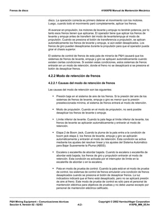 Frenos de disco 4100XPB Manual de Mantención Mecánica
P&H Mining Equipment – Comunicaciones técnicas Copyright © 2002 Harnischfeger Corporation
Sección 4, Versión 02 - 02/03 -4.2- 41XPB_MM_05.fm
disco. La operación correcta es primero detener el movimiento con los motores.
Luego, cuando todo el movimiento paró completamente, aplicar los frenos.
Al avanzar en propulsión, los motores de levante y empuje no tendrán potencia, por lo
tanto esos frenos tienen que aplicarse. El operador tiene que aplicar los frenos de
levante y empuje antes de transferir del modo de levante/empuje al modo de
propulsión. Cuando se presiona el botón de transferencia a propulsión, se aplican
automáticamente los frenos de levante y empuje, si aún están desaplicados. Los
frenos de giro pueden desaplicarse durante la propulsión para que el operador pueda
girar el chasis superior.
El sistema de control de frenos de esta pala de minería de P&H causará que los
sistemas de frenos de levante, empuje y giro se apliquen automáticamente cuando
existen ciertas condiciones. Si existen estas condiciones, estos sistemas de frenos
entrarán en un modo de retención, donde el freno no se desaplicará si se presiona el
botón de desaplicar frenos.
4.2.2 Modo de retención de frenos
4.2.2.1 Causas del modo de retención de frenos
Las causas del modo de retención son las siguientes:
• Presión baja en el sistema de aire de los frenos. Si la presión del aire de los
sistemas de frenos de levante, empuje o giro es menor que la presión
preseleccionada mínima, el sistema de frenos entrará al modo de retención.
• Modo de propulsión. Cuando en el modo de propulsión, no será posible
desaplicar los frenos de levante o empuje.
• Límite inferior de levante. Cuando la pala llega al límite inferior de levante, los
frenos de levante se aplicarán automáticamente y entrarán al modo de
retención.
• Etapa 2 de Boom Jack. Cuando la pluma de la pala entra a la condición de
boom jack etapa 2, los frenos de levante, empuje y giro se aplicarán
automáticamente y entrarán al modo de retención. Esta condición se activa
mediante los ajustes del resolver linear y los ajustes del Sistema Automático
para Bajar Suavemente la Pluma (ABSS).
• Escalera o escalerilla de abordar bajada. Cuando la escalera o escalerilla de
abordar está bajada, los frenos de giro y propulsión entrarán al modo de
retención. Esta condición es activada por el interruptor de límite en la
escalerilla de abordar o en la escalera.
• Pala en modo de prueba de control. Cuando la pala está en el modo de prueba
de control, los sistemas de control de frenos simularán una condición de frenos
desaplicados cuando se presiona el botón de desaplicar frenos. La luz
indicadora indicará que el freno está desaplicado, pero no se aplicará presión
de aire al freno. Este modo de prueba de control es sólo para el personal de
mantención eléctrica para objetivos de pruebas y no debe usarse excepto por
personal de mantención eléctrica calificado.
 