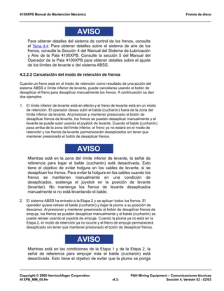 4100XPB Manual de Mantención Mecánica Frenos de disco
Copyright © 2002 Harnischfeger Corporation P&H Mining Equipment – Comunicaciones técnicas
41XPB_MM_05.fm -4.3- Sección 4, Versión 02 - 02/03
AVISO
Para obtener detalles del sistema de control de los frenos, consulte
el Tema 4.4. Para obtener detalles sobre el sistema de aire de los
frenos, consulte la Sección 4 del Manual del Sistema de Lubricación
y Aire de la Pala 4100XPB. Consulte la sección 5 del Manual del
Operador de la Pala 4100XPB para obtener detalles sobre el ajuste
de los límites de levante o del sistema ABSS.
4.2.2.2 Cancelación del modo de retención de frenos
Cuando un freno está en el modo de retención como resultado de una acción del
sistema ABSS o límite inferior de levante, puede cancelarse usando el botón de
desaplicar el freno para desaplicar manualmente los frenos. A continuación se dan
dos ejemplos:
1. El límite inferior de levante está en efecto y el freno de levante está en un modo
de retención. El operador desea subir el balde (cucharón) fuera de la zona del
límite inferior de levante. Al presionar y mantener presionado el botón de
desaplicar frenos de levante, los frenos se pueden desaplicar manualmente y el
levante se puede subir usando el joystick de levante. Cuando el balde (cucharón)
pasa arriba de la zona del límite inferior, el freno ya no estará en el modo de
retención y los frenos de levante permanecerán desaplicados sin tener que
mantener presionado el botón de desaplicar frenos.
AVISO
Mientras está en la zona del límite inferior de levante, la señal de
referencia para bajar el balde (cucharón) está desactivada. Esto
tiene el objetivo de evitar holgura en los cables de levante, si se
desaplican los frenos. Para evitar la holgura en los cables cuando los
frenos se mantienen manualmente en una condición de
desaplicados, sostenga el joystick en la posición de levante
(levantar). No mantenga los frenos de levante desaplicados
manualmente si no está levantando el balde.
2. El sistema ABSS ha entrado a la Etapa 2 y se aplican todos los frenos. El
operador quiere retraer el balde (cucharón) y bajar la pluma a su posición de
descanso. Al presionar y mantener presionado el botón de desaplicar frenos de
empuje, los frenos se pueden desaplicar manualmente y el balde (cucharón) se
puede retraer usando el joystick de empuje. Cuando la pluma ya no está en la
Etapa 2, el modo de retención ya no ocurre y el freno de empuje permanecerá
desaplicado sin tener que mantener presionado el botón de desaplicar frenos.
AVISO
Mientras está en las condiciones de la Etapa 1 y de la Etapa 2, la
señal de referencia para empujar más el balde (cucharón) está
desactivada. Esto tiene el objetivo de evitar que la pluma se ponga
 