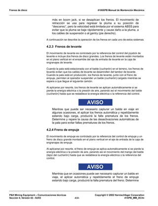 Frenos de disco 4100XPB Manual de Mantención Mecánica
P&H Mining Equipment – Comunicaciones técnicas Copyright © 2002 Harnischfeger Corporation
Sección 4, Versión 02 - 02/03 -4.4- 41XPB_MM_05.fm
más en boom jack, si se desaplican los frenos. El movimiento de
retracción se usa para regresar la pluma a su posición de
“descanso”, pero la velocidad está limitada por el sistema ABSS para
evitar que la pluma se baje rápidamente y cause daño a la pluma, a
los cables de suspensión o al gantry (pie derecho).
A continuación se describe la operación de los frenos en cada uno de estos sistemas.
4.2.3 Frenos de levante
El movimiento de levante es controlado por la referencia del control del joystick de
levante e incluye dos frenos de disco grandes. Los frenos de levante están montados
en el plano vertical en el ensamble del eje de entrada de levante en la caja de
engranajes de levante.
Cuando la pala está estacionada con el balde (cucharón) en el terreno, los frenos de
levante evitan que los cables de levante se desenrollen del tambor de levante.
Cuando la pala está en producción, los frenos de levante, junto con el freno de
empuje, permiten al operador suspender un balde (cucharón) cargado mientras se
espera a que llegue el siguiente camión.
Al aplicarse por resorte, los frenos de levante se aplican automáticamente si se
pierde la energía eléctrica o la presión de aire, parando así el movimiento del balde
(cucharón) hasta que se restablece la energía eléctrica o la referencia del control.
AVISO
Mientras que puede ser necesario capturar un balde en viaje en
algunas ocasiones, el aplicar los frenos automática y repetidamente
estando bajo carga, producirá la falla prematura de los frenos.
Determine y repare la causa de las desactivaciones automáticas de
la pala para evitar fallas prematuras de los frenos.
4.2.4 Freno de empuje
El movimiento de empuje es controlado por la referencia del control de empuje y un
freno de disco grande montado en el plano vertical en el eje de entrada de la caja de
engranajes de empuje.
Al aplicarse por resorte, el freno de empuje se aplica automáticamente si se pierde la
energía eléctrica o la presión de aire, parando así el movimiento del mango del balde
(lápiz del cucharón) hasta que se restablece la energía eléctrica o la referencia del
control.
AVISO
Mientras que en ocasiones puede ser necesario capturar un balde en
viaje, el aplicar automática y repetidamente el freno de empuje
estando bajo carga, producirá la falla prematura del freno. Determine
 