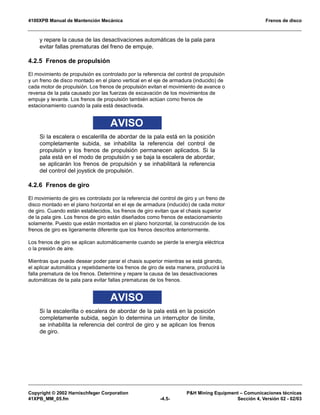 4100XPB Manual de Mantención Mecánica Frenos de disco
Copyright © 2002 Harnischfeger Corporation P&H Mining Equipment – Comunicaciones técnicas
41XPB_MM_05.fm -4.5- Sección 4, Versión 02 - 02/03
y repare la causa de las desactivaciones automáticas de la pala para
evitar fallas prematuras del freno de empuje.
4.2.5 Frenos de propulsión
El movimiento de propulsión es controlado por la referencia del control de propulsión
y un freno de disco montado en el plano vertical en el eje de armadura (inducido) de
cada motor de propulsión. Los frenos de propulsión evitan el movimiento de avance o
reversa de la pala causado por las fuerzas de excavación de los movimientos de
empuje y levante. Los frenos de propulsión también actúan como frenos de
estacionamiento cuando la pala está desactivada.
AVISO
Si la escalera o escalerilla de abordar de la pala está en la posición
completamente subida, se inhabilita la referencia del control de
propulsión y los frenos de propulsión permanecen aplicados. Si la
pala está en el modo de propulsión y se baja la escalera de abordar,
se aplicarán los frenos de propulsión y se inhabilitará la referencia
del control del joystick de propulsión.
4.2.6 Frenos de giro
El movimiento de giro es controlado por la referencia del control de giro y un freno de
disco montado en el plano horizontal en el eje de armadura (inducido) de cada motor
de giro. Cuando están establecidos, los frenos de giro evitan que el chasis superior
de la pala gire. Los frenos de giro están diseñados como frenos de estacionamiento
solamente. Puesto que están montados en el plano horizontal, la construcción de los
frenos de giro es ligeramente diferente que los frenos descritos anteriormente.
Los frenos de giro se aplican automáticamente cuando se pierde la energía eléctrica
o la presión de aire.
Mientras que puede desear poder parar el chasis superior mientras se está girando,
el aplicar automática y repetidamente los frenos de giro de esta manera, producirá la
falla prematura de los frenos. Determine y repare la causa de las desactivaciones
automáticas de la pala para evitar fallas prematuras de los frenos.
AVISO
Si la escalerilla o escalera de abordar de la pala está en la posición
completamente subida, según lo determina un interruptor de límite,
se inhabilita la referencia del control de giro y se aplican los frenos
de giro.
 