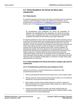 Frenos de disco 4100XPB Manual de Mantención Mecánica
P&H Mining Equipment – Comunicaciones técnicas Copyright © 2002 Harnischfeger Corporation
Sección 4, Versión 02 - 02/03 -4.6- 41XPB_MM_05.fm
4.3 Cómo desaplicar los frenos de disco para
mantención
4.3.1 Descripción
Es necesario desaplicar los frenos para casi todos los procedimientos de mantención
rutinarios. Cuando desaplique un freno para objetivos de mantención, use los
procedimientos que se describen en el Subtema 4.3.2 para los frenos de empuje,
levante y giro o en el Subtema 4.3.3 para los frenos de propulsión.
AVISO
El procedimiento para desaplicar los frenos de propulsión es
diferente del procedimiento para desaplicar los frenos de empuje,
levante y giro. Asegúrese que usar las instrucciones correctas para
el sistema de frenos del movimiento al que dará mantención.
Es necesario desaplicar el freno antes de desensamblar sistemas mecánicos porque
a menudo el freno está evitando que la energía rotacional almacenada se libere. Un
ejemplo de una tarea de rutina sería el desensamble del coplón de un motor de
propulsión. El freno de propulsión está montado en el eje de armadura (inducido) del
motor y está evitando que giren el motor de propulsión, la transmisión y el eje
propulsor final. El peso de las zapatas de las orugas, el terreno disparejo, etc,
generalmente pondrán una fuerza rotacional en la rueda propulsora y en el eje
propulsor final. Esta fuerza es multiplicada por la reducción de la transmisión. Si el
coplón se desarma, la mitad de coplón en el eje de transmisión podría girar
violentamente debido a esta fuerza. Al desaplicar el freno de propulsión, el eje del
motor puede girar hasta que llega a una posición donde ya no está aplicada la fuerza
rotacional y todo el ensamble completo llega a un descanso. El coplón ahora puede
desensamblarse con seguridad.
4.3.2 Cómo desaplicar los frenos de levante, empuje o giro para la
mantención
4.3.2.1 Procedimientos preliminares para desaplicar frenos
Antes de la mantención, la pala debe estacionarse y desactivarse. Siga
procedimientos parecidos a este:
1. Mueva la pala alejándola del frente alto de trabajo hacia un área nivelada y sólida.
2. Coloque la pala de manera que el tornamesa esté en posición con los bastidores
laterales de la oruga para permitir bajar la escalera.
3. Baje el balde (cucharón) hasta que éste descanse en el terreno. Aplique los
frenos de levante con el aro (asa) elevado. Tenga cuidado de no dañar los cables
de levante al bajar el aro (asa).
4. Coloque barricadas alrededor del balde y del mango del balde (lápiz del
cucharón) para evitar que otro personal trabaje cerca o debajo del balde o mango
mientras los frenos se están desaplicando.
 