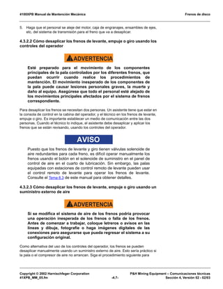 4100XPB Manual de Mantención Mecánica Frenos de disco
Copyright © 2002 Harnischfeger Corporation P&H Mining Equipment – Comunicaciones técnicas
41XPB_MM_05.fm -4.7- Sección 4, Versión 02 - 02/03
5. Haga que el personal se aleje del motor, caja de engranajes, ensambles de ejes,
etc, del sistema de transmisión para el freno que va a desaplicar.
4.3.2.2 Cómo desaplicar los frenos de levante, empuje o giro usando los
controles del operador
ADVERTENCIA!
Esté preparado para el movimiento de los componentes
principales de la pala controlados por los diferentes frenos, que
puedan ocurrir cuando realice los procedimientos de
mantención. El movimiento inesperado de los componentes de
la pala puede causar lesiones personales graves, la muerte y
daño al equipo. Asegúrese que todo el personal esté alejado de
los movimientos principales afectados por el sistema de frenos
correspondiente.
Para desaplicar los frenos se necesitan dos personas. Un asistente tiene que estar en
la consola de control en la cabina del operador, y el técnico en los frenos de levante,
empuje o giro. Es importante establecer un medio de comunicación entre las dos
personas. Cuando el técnico lo indique, el asistente debe desaplicar y aplicar los
frenos que se están revisando, usando los controles del operador.
AVISO
Puesto que los frenos de levante y giro tienen válvulas solenoide de
aire redundantes para cada freno, es difícil operar manualmente los
frenos usando el botón en el solenoide de suministro en el panel de
control de aire en el cuarto de lubricación. Sin embargo, las palas
equipadas con estaciones de control remoto de levante pueden usar
el control remoto de levante para operar los frenos de levante.
Consulte el Tema 8.3 de este manual para obtener detalles.
4.3.2.3 Cómo desaplicar los frenos de levante, empuje o giro usando un
suministro externo de aire
ADVERTENCIA!
Si se modifica el sistema de aire de los frenos podría provocar
una operación inesperada de los frenos o falla de los frenos.
Antes de comenzar a trabajar, coloque letreros o avisos en las
líneas y dibuje, fotografíe o haga imágenes digitales de las
conexiones para asegurarse que pueda regresar el sistema a su
configuración original.
Como alternativa del uso de los controles del operador, los frenos se pueden
desaplicar manualmente usando un suministro externo de aire. Esto sería práctico si
la pala o el compresor de aire no arrancan. Siga el procedimiento siguiente para
 