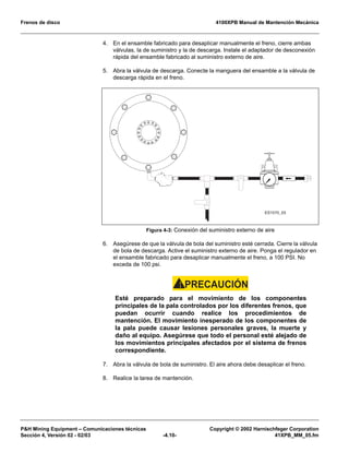 Frenos de disco 4100XPB Manual de Mantención Mecánica
P&H Mining Equipment – Comunicaciones técnicas Copyright © 2002 Harnischfeger Corporation
Sección 4, Versión 02 - 02/03 -4.10- 41XPB_MM_05.fm
4. En el ensamble fabricado para desaplicar manualmente el freno, cierre ambas
válvulas, la de suministro y la de descarga. Instale el adaptador de desconexión
rápida del ensamble fabricado al suministro externo de aire.
5. Abra la válvula de descarga. Conecte la manguera del ensamble a la válvula de
descarga rápida en el freno.
6. Asegúrese de que la válvula de bola del suministro esté cerrada. Cierre la válvula
de bola de descarga. Active el suministro externo de aire. Ponga el regulador en
el ensamble fabricado para desaplicar manualmente el freno, a 100 PSI. No
exceda de 100 psi.
PRECAUCIÓN!
Esté preparado para el movimiento de los componentes
principales de la pala controlados por los diferentes frenos, que
puedan ocurrir cuando realice los procedimientos de
mantención. El movimiento inesperado de los componentes de
la pala puede causar lesiones personales graves, la muerte y
daño al equipo. Asegúrese que todo el personal esté alejado de
los movimientos principales afectados por el sistema de frenos
correspondiente.
7. Abra la válvula de bola de suministro. El aire ahora debe desaplicar el freno.
8. Realice la tarea de mantención.
Figura 4-3: Conexión del suministro externo de aire
ES1570_03
 