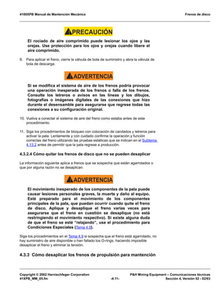 4100XPB Manual de Mantención Mecánica Frenos de disco
Copyright © 2002 Harnischfeger Corporation P&H Mining Equipment – Comunicaciones técnicas
41XPB_MM_05.fm -4.11- Sección 4, Versión 02 - 02/03
PRECAUCIÓN!
El rociado de aire comprimido puede lesionar los ojos y las
orejas. Use protección para los ojos y orejas cuando libere el
aire comprimido.
9. Para aplicar el freno, cierre la válvula de bola de suministro y abra la válvula de
bola de descarga.
ADVERTENCIA!
Si se modifica el sistema de aire de los frenos podría provocar
una operación inesperada de los frenos o falla de los frenos.
Consulte los letreros o avisos en las líneas y los dibujos,
fotografías o imágenes digitales de las conexiones que hizo
durante el desensamble para asegurarse que regrese todas las
conexiones a su configuración original.
10. Vuelva a conectar el sistema de aire del freno como estaba antes de este
procedimiento.
11. Siga los procedimientos de bloqueo con colocación de candados y letreros para
activar la pala. Lentamente y con cuidado confirme la operación y función
correctas del freno utilizando las pruebas estáticas que se indican en el Subtema
4.13.2 antes de permitir que la pala regrese a producción.
4.3.2.4 Cómo quitar los frenos de disco que no se pueden desaplicar
La información siguiente aplica a frenos que se sospecha que están agarrotados o
que por alguna razón no se desaplican.
ADVERTENCIA!
El movimiento inesperado de los componentes de la pala puede
causar lesiones personales graves, la muerte y daño al equipo.
Esté preparado para el movimiento de los componentes
principales de la pala, que puedan ocurrir cuando quite el freno
de disco. Aplique y desaplique el freno varias veces para
asegurarse que el freno en cuestión se desaplique (no está
restringiendo el movimiento respectivo). Si existe alguna duda
de que el freno se esté “relajando”, use el procedimiento para
Condiciones Especiales (Tema 4.9).
Siga los procedimientos en el Tema 4.9 si sospecha que el freno está agarrotado, no
hay suministro de aire disponible o han fallado los O-rings, haciendo imposible
desaplicar el freno y eliminar la tensión.
4.3.3 Cómo desaplicar los frenos de propulsión para mantención
 