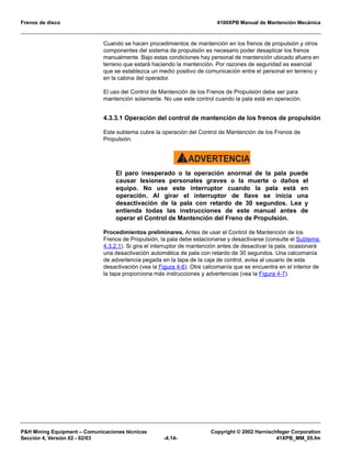 Frenos de disco 4100XPB Manual de Mantención Mecánica
P&H Mining Equipment – Comunicaciones técnicas Copyright © 2002 Harnischfeger Corporation
Sección 4, Versión 02 - 02/03 -4.14- 41XPB_MM_05.fm
Cuando se hacen procedimientos de mantención en los frenos de propulsión y otros
componentes del sistema de propulsión es necesario poder desaplicar los frenos
manualmente. Bajo estas condiciones hay personal de mantención ubicado afuera en
terreno que estará haciendo la mantención. Por razones de seguridad es esencial
que se establezca un medio positivo de comunicación entre el personal en terreno y
en la cabina del operador.
El uso del Control de Mantención de los Frenos de Propulsión debe ser para
mantención solamente. No use este control cuando la pala está en operación.
4.3.3.1 Operación del control de mantención de los frenos de propulsión
Este subtema cubre la operación del Control de Mantención de los Frenos de
Propulsión.
ADVERTENCIA!
El paro inesperado o la operación anormal de la pala puede
causar lesiones personales graves o la muerte o daños el
equipo. No use este interruptor cuando la pala está en
operación. Al girar el interruptor de llave se inicia una
desactivación de la pala con retardo de 30 segundos. Lea y
entienda todas las instrucciones de este manual antes de
operar el Control de Mantención del Freno de Propulsión.
Procedimientos preliminares. Antes de usar el Control de Mantención de los
Frenos de Propulsión, la pala debe estacionarse y desactivarse (consulte el Subtema
4.3.2.1). Si gira el interruptor de mantención antes de desactivar la pala, ocasionará
una desactivación automática de pala con retardo de 30 segundos. Una calcomanía
de advertencia pegada en la tapa de la caja de control, avisa al usuario de esta
desactivación (vea la Figura 4-6). Otra calcomanía que se encuentra en el interior de
la tapa proporciona más instrucciones y advertencias (vea la Figura 4-7).
 