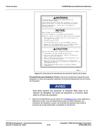 Frenos de disco 4100XPB Manual de Mantención Mecánica
P&H Mining Equipment – Comunicaciones técnicas Copyright © 2002 Harnischfeger Corporation
Sección 4, Versión 02 - 02/03 -4.16- 41XPB_MM_05.fm
Procedimiento para desaplicar el freno. Use los procedimientos siguientes para
desaplicar un freno de propulsión utilizando el Control de Mantención de los Frenos
de Propulsión:
AVISO
Esta tarea requiere dos personas. El asistente debe estar en la
estación de desaplicar los frenos de propulsión y el técnico debe
estar en el freno de propulsión.
1. Siga los procedimientos que se indican en el Subtema 4.3.2.1 para estacionar y
desactivar la pala. Una vez desactivada la pala, se deben bloquear, con
colocación de candados y avisos, los controles del operador para evitar el
arranque de la pala hasta haber completado la mantención.
Figura 4-7: Calcomanía de advertencia de operación (dentro de la tapa)
ES0548_01
 