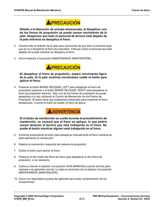 4100XPB Manual de Mantención Mecánica Frenos de disco
Copyright © 2002 Harnischfeger Corporation P&H Mining Equipment – Comunicaciones técnicas
41XPB_MM_05.fm -4.17- Sección 4, Versión 02 - 02/03
PRECAUCIÓN!
Debido a la liberación de energía almacenada, al desaplicar uno
de los frenos de propulsión se puede causar movimiento de la
pala. Asegúrese que todo el personal de terreno esté alejado de
la pala mientras se desaplica el freno.
2. Camine todo al rededor de la pala para cerciorarse de que todo el personal sepa
que se va a desaplicar el freno de propulsión. Instruya a todo el personal que esté
alejado de la pala mientras se desaplica el freno.
3. Gire el selector a la posición MAINTENANCE (MANTENCIÓN).
PRECAUCIÓN!
Al desaplicar el freno de propulsión, espere movimiento ligero
de la pala. Si la pala continúa moviéndose suelte el botón para
aplicar el freno.
4. Presione el botón BRAKE RELEASE, LEFT para desaplicar el freno de
propulsión izquierdo o el botón BRAKE RELEASE, RIGHT para desaplicar el
freno de propulsión derecho. Sólo uno de los frenos de propulsión se puede
desaplicar a la vez utilizando el Control de Mantención de los Frenos de
Propulsión. El botón tiene que sostenerse presionado para mantener el freno
desaplicado. Cuando el botón se suelta, el freno se aplica.
ADVERTENCIA!
Si el botón de mantención se suelta durante el procedimiento de
mantención, se causará que el freno se aplique, lo que podría
causar lesiones al técnico que está trabajando en el freno. No
suelte el botón mientras alguien esté trabajando en el freno.
5. Continúe presionando el botón para desaplicar manualmente el freno mientras se
está realizando la mantención.
6. Realice la mantención requerida del sistema de propulsión.
7. Suelte el botón para aplicar el freno.
8. Presione el otro botón del freno de freno para desaplicar el otro freno de
propulsión, si es necesario.
9. Vuelva a colocar el selector a la posición RUN (MARCHA) cuando termine para
regresar a la operación normal. La pala no arrancará con el selector a la posición
MAINTENANCE (MANTENCIÓN).
10. Cierre con seguridad la puerta del gabinete para evitar contaminación de los
componentes.
 