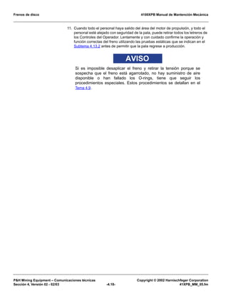 Frenos de disco 4100XPB Manual de Mantención Mecánica
P&H Mining Equipment – Comunicaciones técnicas Copyright © 2002 Harnischfeger Corporation
Sección 4, Versión 02 - 02/03 -4.18- 41XPB_MM_05.fm
11. Cuando todo el personal haya salido del área del motor de propulsión, y todo el
personal esté alejado con seguridad de la pala, puede retirar todos los letreros de
los Controles del Operador. Lentamente y con cuidado confirme la operación y
función correctas del freno utilizando las pruebas estáticas que se indican en el
Subtema 4.13.2 antes de permitir que la pala regrese a producción.
AVISO
Si es imposible desaplicar el freno y retirar la tensión porque se
sospecha que el freno está agarrotado, no hay suministro de aire
disponible o han fallado los O-rings, tiene que seguir los
procedimientos especiales. Estos procedimientos se detallan en el
Tema 4.9.
 