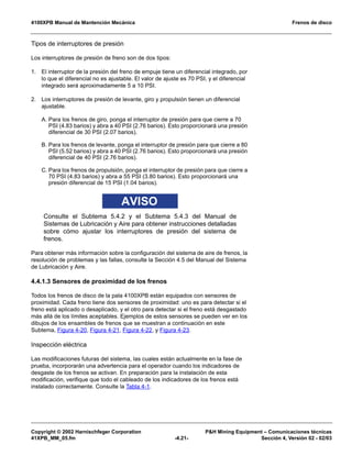 4100XPB Manual de Mantención Mecánica Frenos de disco
Copyright © 2002 Harnischfeger Corporation P&H Mining Equipment – Comunicaciones técnicas
41XPB_MM_05.fm -4.21- Sección 4, Versión 02 - 02/03
Tipos de interruptores de presión
Los interruptores de presión de freno son de dos tipos:
1. El interruptor de la presión del freno de empuje tiene un diferencial integrado, por
lo que el diferencial no es ajustable. El valor de ajuste es 70 PSI, y el diferencial
integrado será aproximadamente 5 a 10 PSI.
2. Los interruptores de presión de levante, giro y propulsión tienen un diferencial
ajustable.
A. Para los frenos de giro, ponga el interruptor de presión para que cierre a 70
PSI (4.83 barios) y abra a 40 PSI (2.76 barios). Esto proporcionará una presión
diferencial de 30 PSI (2.07 barios).
B. Para los frenos de levante, ponga el interruptor de presión para que cierre a 80
PSI (5.52 barios) y abra a 40 PSI (2.76 barios). Esto proporcionará una presión
diferencial de 40 PSI (2.76 barios).
C. Para los frenos de propulsión, ponga el interruptor de presión para que cierre a
70 PSI (4.83 barios) y abra a 55 PSI (3.80 barios). Esto proporcionará una
presión diferencial de 15 PSI (1.04 barios).
AVISO
Consulte el Subtema 5.4.2 y el Subtema 5.4.3 del Manual de
Sistemas de Lubricación y Aire para obtener instrucciones detalladas
sobre cómo ajustar los interruptores de presión del sistema de
frenos.
Para obtener más información sobre la configuración del sistema de aire de frenos, la
resolución de problemas y las fallas, consulte la Sección 4.5 del Manual del Sistema
de Lubricación y Aire.
4.4.1.3 Sensores de proximidad de los frenos
Todos los frenos de disco de la pala 4100XPB están equipados con sensores de
proximidad. Cada freno tiene dos sensores de proximidad: uno es para detectar si el
freno está aplicado o desaplicado, y el otro para detectar si el freno está desgastado
más allá de los límites aceptables. Ejemplos de estos sensores se pueden ver en los
dibujos de los ensambles de frenos que se muestran a continuación en este
Subtema, Figura 4-20, Figura 4-21, Figura 4-22, y Figura 4-23.
Inspección eléctrica
Las modificaciones futuras del sistema, las cuales están actualmente en la fase de
prueba, incorporarán una advertencia para el operador cuando los indicadores de
desgaste de los frenos se activan. En preparación para la instalación de esta
modificación, verifique que todo el cableado de los indicadores de los frenos está
instalado correctamente. Consulte la Tabla 4-1.
 