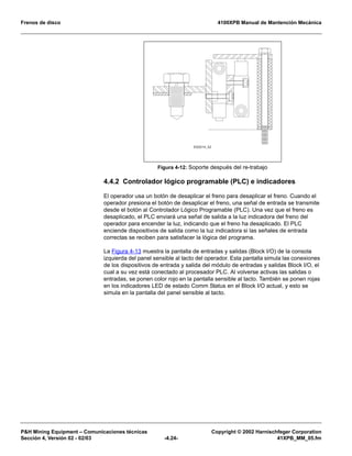 Frenos de disco 4100XPB Manual de Mantención Mecánica
P&H Mining Equipment – Comunicaciones técnicas Copyright © 2002 Harnischfeger Corporation
Sección 4, Versión 02 - 02/03 -4.24- 41XPB_MM_05.fm
4.4.2 Controlador lógico programable (PLC) e indicadores
El operador usa un botón de desaplicar el freno para desaplicar el freno. Cuando el
operador presiona el botón de desaplicar el freno, una señal de entrada se transmite
desde el botón al Controlador Lógico Programable (PLC). Una vez que el freno es
desaplicado, el PLC enviará una señal de salida a la luz indicadora del freno del
operador para encender la luz, indicando que el freno ha desaplicado. El PLC
enciende dispositivos de salida como la luz indicadora si las señales de entrada
correctas se reciben para satisfacer la lógica del programa.
La Figura 4-13 muestra la pantalla de entradas y salidas (Block I/O) de la consola
izquierda del panel sensible al tacto del operador. Esta pantalla simula las conexiones
de los dispositivos de entrada y salida del módulo de entradas y salidas Block I/O, el
cual a su vez está conectado al procesador PLC. Al volverse activas las salidas o
entradas, se ponen color rojo en la pantalla sensible al tacto. También se ponen rojas
en los indicadores LED de estado Comm Status en el Block I/O actual, y esto se
simula en la pantalla del panel sensible al tacto.
Figura 4-12: Soporte después del re-trabajo
ES2014_02
 